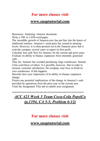 For more classes visit
www.snaptutorial.com
Resources: Analyzing Amazon document.
Write a 700- to 1,050-word paper.
The incredible growth of Amazon.com has put fear into the hearts of
traditional retailers. Amazon’s stock price has soared to amazing
levels. However, it is often pointed out in the financial press that it
took the company several years to report its first profit.
Calculate free cash flow for Amazon for the current and prior years.
Evaluate its ability to finance expansion from internally generated
cash.
Thus far, Amazon has avoided purchasing large warehouses. Instead,
it has used those of others. It is possible, however, that in order to
increase customer satisfaction, the company may have to build its
own warehouses. If this happens:
Describe how your impression of its ability to finance expansion
change.
Project any potential implications of the change in Amazon’s cash
provided by operations from the prior year to the current year.
Click the Assignment Files tab to submit your assignment.
******************************************************
ACC 421 Week 5 Team Coca-Cola PepsiCo
(p,1394, CA 5-5, Problem 6-12)
For more classes visit
www.snaptutorial.com
 