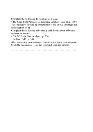 Complete the following deliverables as a team:
• The Coca-Cola/PepsiCo Comparative Analysis Case on p. 1394.
Your responses should be approximately one to two sentences for
each segment (a-f).
Complete the following individually and discuss your individual
answers as a team:
• CA 5-5 Cash Flow Analysis, p. 254
• Problem 6-12, p. 309
After discussing your answers, compile each into a team response.
Click the Assignment Files tab to submit your assignment.
****************************************************************************
 