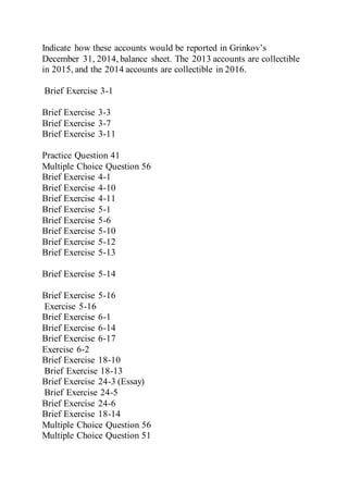 Indicate how these accounts would be reported in Grinkov’s
December 31, 2014, balance sheet. The 2013 accounts are collectible
in 2015, and the 2014 accounts are collectible in 2016.
Brief Exercise 3-1
Brief Exercise 3-3
Brief Exercise 3-7
Brief Exercise 3-11
Practice Question 41
Multiple Choice Question 56
Brief Exercise 4-1
Brief Exercise 4-10
Brief Exercise 4-11
Brief Exercise 5-1
Brief Exercise 5-6
Brief Exercise 5-10
Brief Exercise 5-12
Brief Exercise 5-13
Brief Exercise 5-14
Brief Exercise 5-16
Exercise 5-16
Brief Exercise 6-1
Brief Exercise 6-14
Brief Exercise 6-17
Exercise 6-2
Brief Exercise 18-10
Brief Exercise 18-13
Brief Exercise 24-3 (Essay)
Brief Exercise 24-5
Brief Exercise 24-6
Brief Exercise 18-14
Multiple Choice Question 56
Multiple Choice Question 51
 