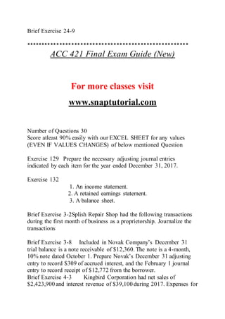 Brief Exercise 24-9
******************************************************
ACC 421 Final Exam Guide (New)
For more classes visit
www.snaptutorial.com
Number of Questions 30
Score atleast 90% easily with our EXCEL SHEET for any values
(EVEN IF VALUES CHANGES) of below mentioned Question
Exercise 129 Prepare the necessary adjusting journal entries
indicated by each item for the year ended December 31, 2017.
Exercise 132
1. An income statement.
2. A retained earnings statement.
3. A balance sheet.
Brief Exercise 3-2Splish Repair Shop had the following transactions
during the first month of business as a proprietorship. Journalize the
transactions
Brief Exercise 3-8 Included in Novak Company’s December 31
trial balance is a note receivable of $12,360. The note is a 4-month,
10% note dated October 1. Prepare Novak’s December 31 adjusting
entry to record $309 of accrued interest, and the February 1 journal
entry to record receipt of $12,772 from the borrower.
Brief Exercise 4-3 Kingbird Corporation had net sales of
$2,423,900 and interest revenue of $39,100 during 2017. Expenses for
 