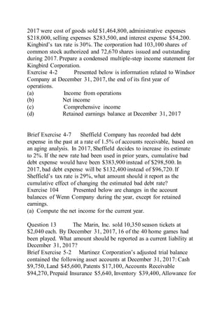 2017 were cost of goods sold $1,464,800, administrative expenses
$218,000, selling expenses $283,500, and interest expense $54,200.
Kingbird’s tax rate is 30%. The corporation had 103,100 shares of
common stock authorized and 72,670 shares issued and outstanding
during 2017. Prepare a condensed multiple-step income statement for
Kingbird Corporation.
Exercise 4-2 Presented below is information related to Windsor
Company at December 31, 2017, the end of its first year of
operations.
(a) Income from operations
(b) Net income
(c) Comprehensive income
(d) Retained earnings balance at December 31, 2017
Brief Exercise 4-7 Sheffield Company has recorded bad debt
expense in the past at a rate of 1.5% of accounts receivable, based on
an aging analysis. In 2017, Sheffield decides to increase its estimate
to 2%. If the new rate had been used in prior years, cumulative bad
debt expense would have been $383,900 instead of $298,500. In
2017, bad debt expense will be $132,400 instead of $96,720. If
Sheffield’s tax rate is 29%, what amount should it report as the
cumulative effect of changing the estimated bad debt rate?
Exercise 104 Presented below are changes in the account
balances of Wenn Company during the year, except for retained
earnings.
(a) Compute the net income for the current year.
Question 13 The Marin, Inc. sold 10,350 season tickets at
$2,040 each. By December 31, 2017, 16 of the 40 home games had
been played. What amount should be reported as a current liability at
December 31, 2017?
Brief Exercise 5-2 Martinez Corporation’s adjusted trial balance
contained the following asset accounts at December 31, 2017: Cash
$9,750, Land $45,600, Patents $17,100, Accounts Receivable
$94,270, Prepaid Insurance $5,640, Inventory $39,400, Allowance for
 