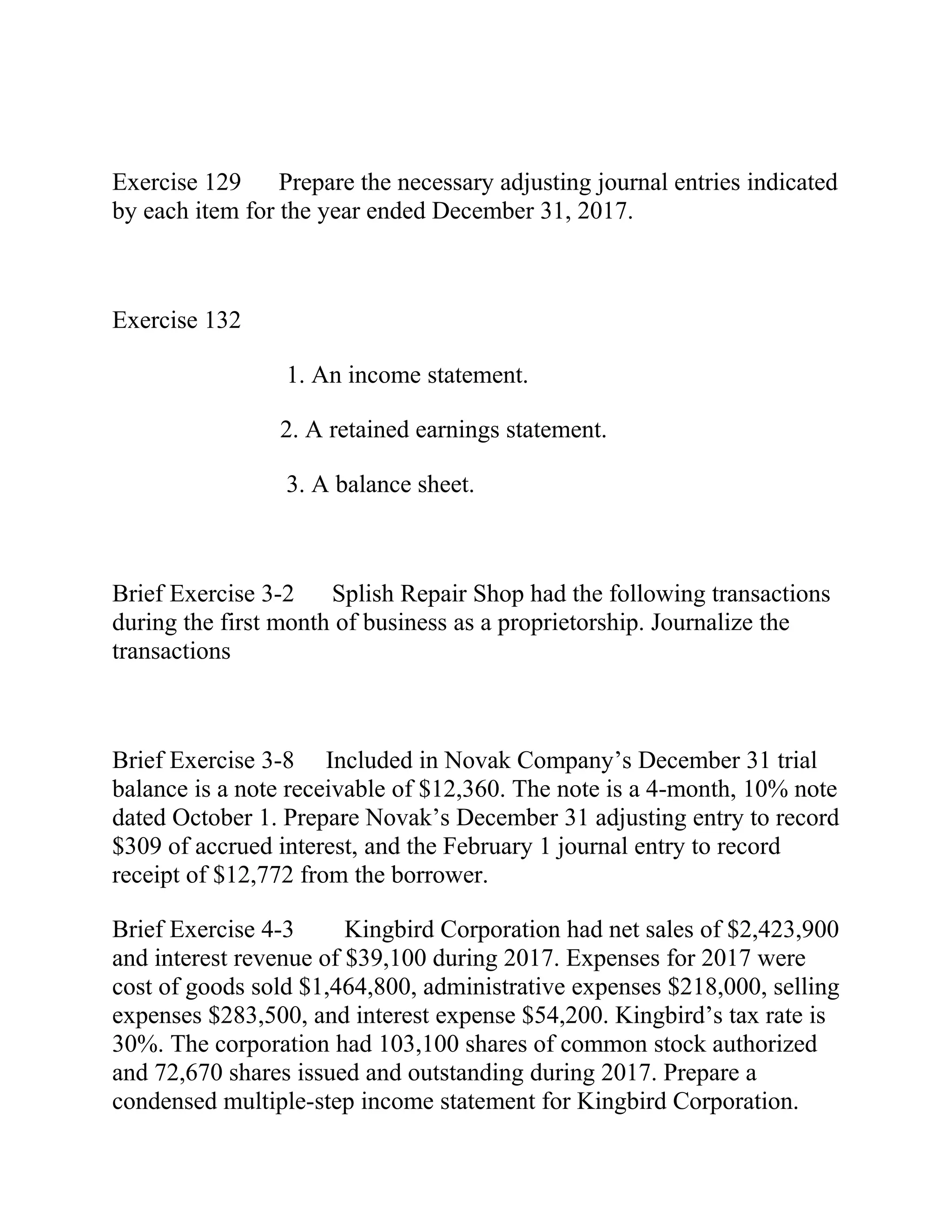 Exercise 129 Prepare the necessary adjusting journal entries indicated
by each item for the year ended December 31, 2017.
Exercise 132
1. An income statement.
2. A retained earnings statement.
3. A balance sheet.
Brief Exercise 3-2 Splish Repair Shop had the following transactions
during the first month of business as a proprietorship. Journalize the
transactions
Brief Exercise 3-8 Included in Novak Company’s December 31 trial
balance is a note receivable of $12,360. The note is a 4-month, 10% note
dated October 1. Prepare Novak’s December 31 adjusting entry to record
$309 of accrued interest, and the February 1 journal entry to record
receipt of $12,772 from the borrower.
Brief Exercise 4-3 Kingbird Corporation had net sales of $2,423,900
and interest revenue of $39,100 during 2017. Expenses for 2017 were
cost of goods sold $1,464,800, administrative expenses $218,000, selling
expenses $283,500, and interest expense $54,200. Kingbird’s tax rate is
30%. The corporation had 103,100 shares of common stock authorized
and 72,670 shares issued and outstanding during 2017. Prepare a
condensed multiple-step income statement for Kingbird Corporation.
 