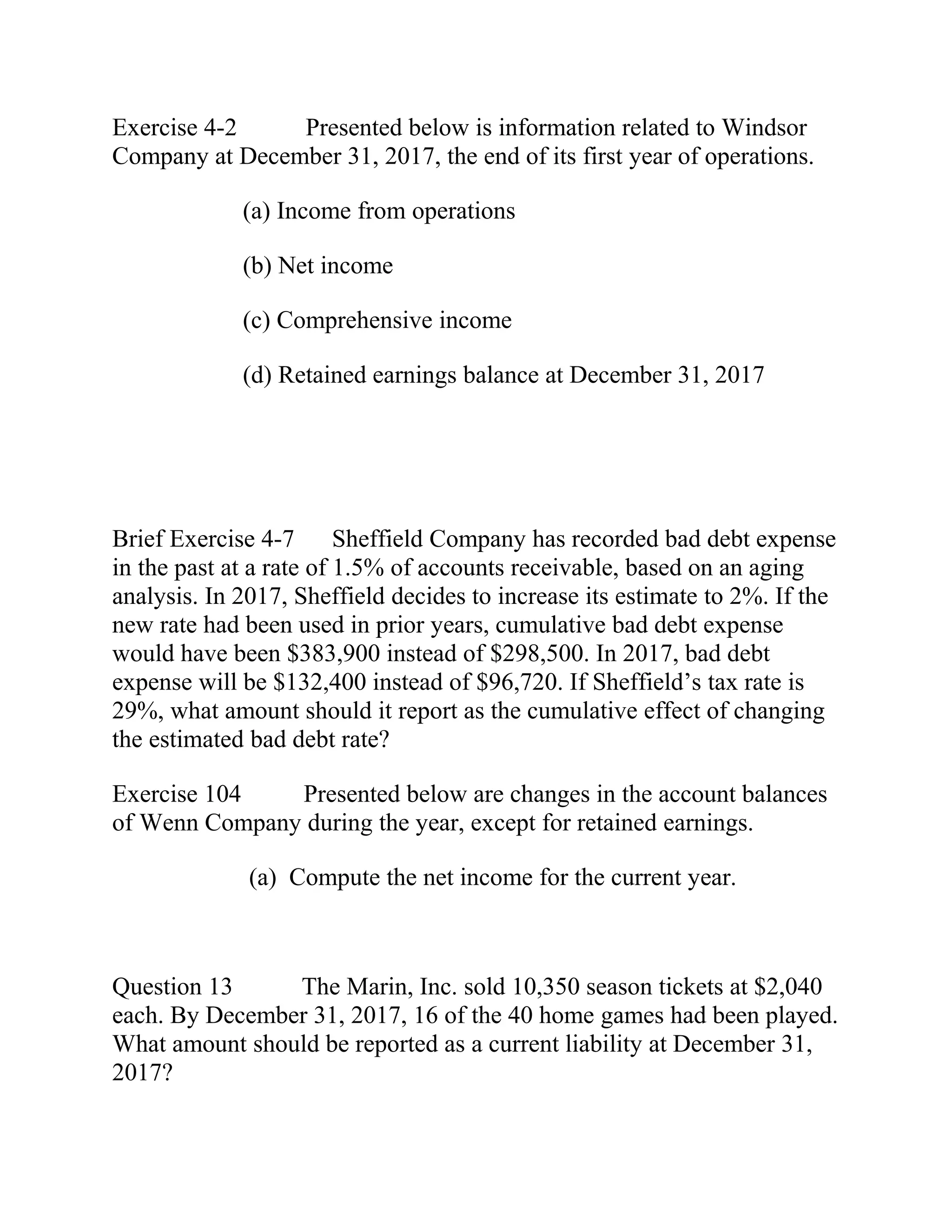 Exercise 4-2 Presented below is information related to Windsor
Company at December 31, 2017, the end of its first year of operations.
(a) Income from operations
(b) Net income
(c) Comprehensive income
(d) Retained earnings balance at December 31, 2017
Brief Exercise 4-7 Sheffield Company has recorded bad debt expense
in the past at a rate of 1.5% of accounts receivable, based on an aging
analysis. In 2017, Sheffield decides to increase its estimate to 2%. If the
new rate had been used in prior years, cumulative bad debt expense
would have been $383,900 instead of $298,500. In 2017, bad debt
expense will be $132,400 instead of $96,720. If Sheffield’s tax rate is
29%, what amount should it report as the cumulative effect of changing
the estimated bad debt rate?
Exercise 104 Presented below are changes in the account balances
of Wenn Company during the year, except for retained earnings.
(a) Compute the net income for the current year.
Question 13 The Marin, Inc. sold 10,350 season tickets at $2,040
each. By December 31, 2017, 16 of the 40 home games had been played.
What amount should be reported as a current liability at December 31,
2017?
 