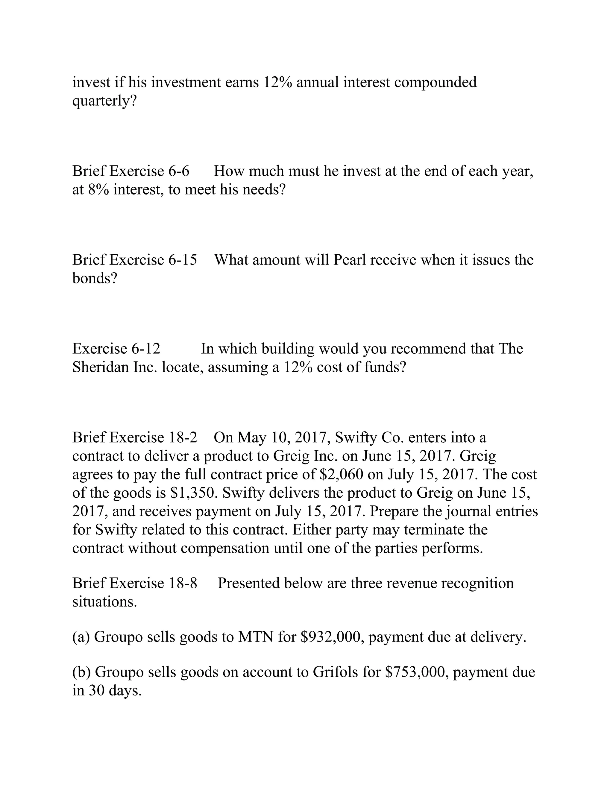 invest if his investment earns 12% annual interest compounded
quarterly?
Brief Exercise 6-6 How much must he invest at the end of each year,
at 8% interest, to meet his needs?
Brief Exercise 6-15 What amount will Pearl receive when it issues the
bonds?
Exercise 6-12 In which building would you recommend that The
Sheridan Inc. locate, assuming a 12% cost of funds?
Brief Exercise 18-2 On May 10, 2017, Swifty Co. enters into a
contract to deliver a product to Greig Inc. on June 15, 2017. Greig
agrees to pay the full contract price of $2,060 on July 15, 2017. The cost
of the goods is $1,350. Swifty delivers the product to Greig on June 15,
2017, and receives payment on July 15, 2017. Prepare the journal entries
for Swifty related to this contract. Either party may terminate the
contract without compensation until one of the parties performs.
Brief Exercise 18-8 Presented below are three revenue recognition
situations.
(a) Groupo sells goods to MTN for $932,000, payment due at delivery.
(b) Groupo sells goods on account to Grifols for $753,000, payment due
in 30 days.
 