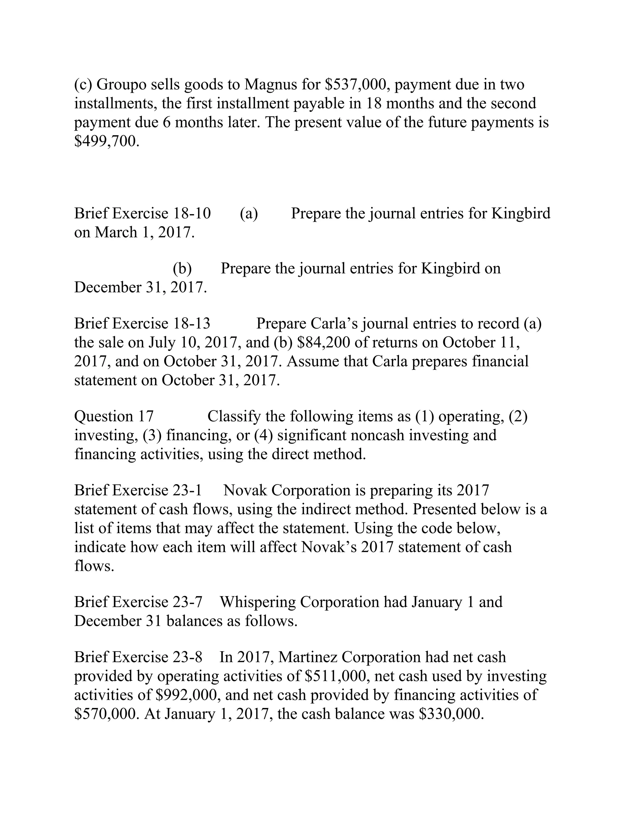(c) Groupo sells goods to Magnus for $537,000, payment due in two
installments, the first installment payable in 18 months and the second
payment due 6 months later. The present value of the future payments is
$499,700.
Brief Exercise 18-10 (a) Prepare the journal entries for Kingbird
on March 1, 2017.
(b) Prepare the journal entries for Kingbird on
December 31, 2017.
Brief Exercise 18-13 Prepare Carla’s journal entries to record (a)
the sale on July 10, 2017, and (b) $84,200 of returns on October 11,
2017, and on October 31, 2017. Assume that Carla prepares financial
statement on October 31, 2017.
Question 17 Classify the following items as (1) operating, (2)
investing, (3) financing, or (4) significant noncash investing and
financing activities, using the direct method.
Brief Exercise 23-1 Novak Corporation is preparing its 2017
statement of cash flows, using the indirect method. Presented below is a
list of items that may affect the statement. Using the code below,
indicate how each item will affect Novak’s 2017 statement of cash
flows.
Brief Exercise 23-7 Whispering Corporation had January 1 and
December 31 balances as follows.
Brief Exercise 23-8 In 2017, Martinez Corporation had net cash
provided by operating activities of $511,000, net cash used by investing
activities of $992,000, and net cash provided by financing activities of
$570,000. At January 1, 2017, the cash balance was $330,000.
 