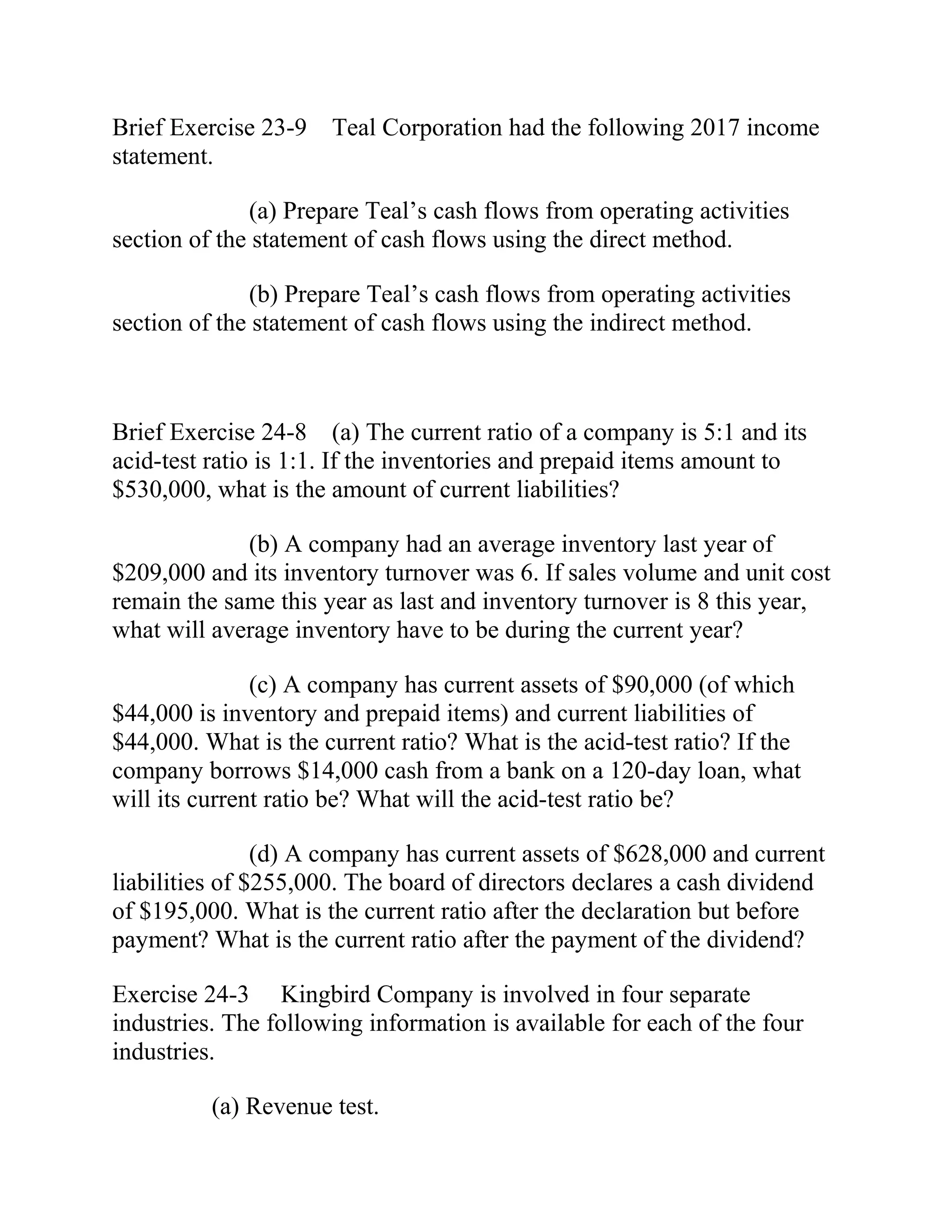 Brief Exercise 23-9 Teal Corporation had the following 2017 income
statement.
(a) Prepare Teal’s cash flows from operating activities
section of the statement of cash flows using the direct method.
(b) Prepare Teal’s cash flows from operating activities
section of the statement of cash flows using the indirect method.
Brief Exercise 24-8 (a) The current ratio of a company is 5:1 and its
acid-test ratio is 1:1. If the inventories and prepaid items amount to
$530,000, what is the amount of current liabilities?
(b) A company had an average inventory last year of
$209,000 and its inventory turnover was 6. If sales volume and unit cost
remain the same this year as last and inventory turnover is 8 this year,
what will average inventory have to be during the current year?
(c) A company has current assets of $90,000 (of which
$44,000 is inventory and prepaid items) and current liabilities of
$44,000. What is the current ratio? What is the acid-test ratio? If the
company borrows $14,000 cash from a bank on a 120-day loan, what
will its current ratio be? What will the acid-test ratio be?
(d) A company has current assets of $628,000 and current
liabilities of $255,000. The board of directors declares a cash dividend
of $195,000. What is the current ratio after the declaration but before
payment? What is the current ratio after the payment of the dividend?
Exercise 24-3 Kingbird Company is involved in four separate
industries. The following information is available for each of the four
industries.
(a) Revenue test.
 