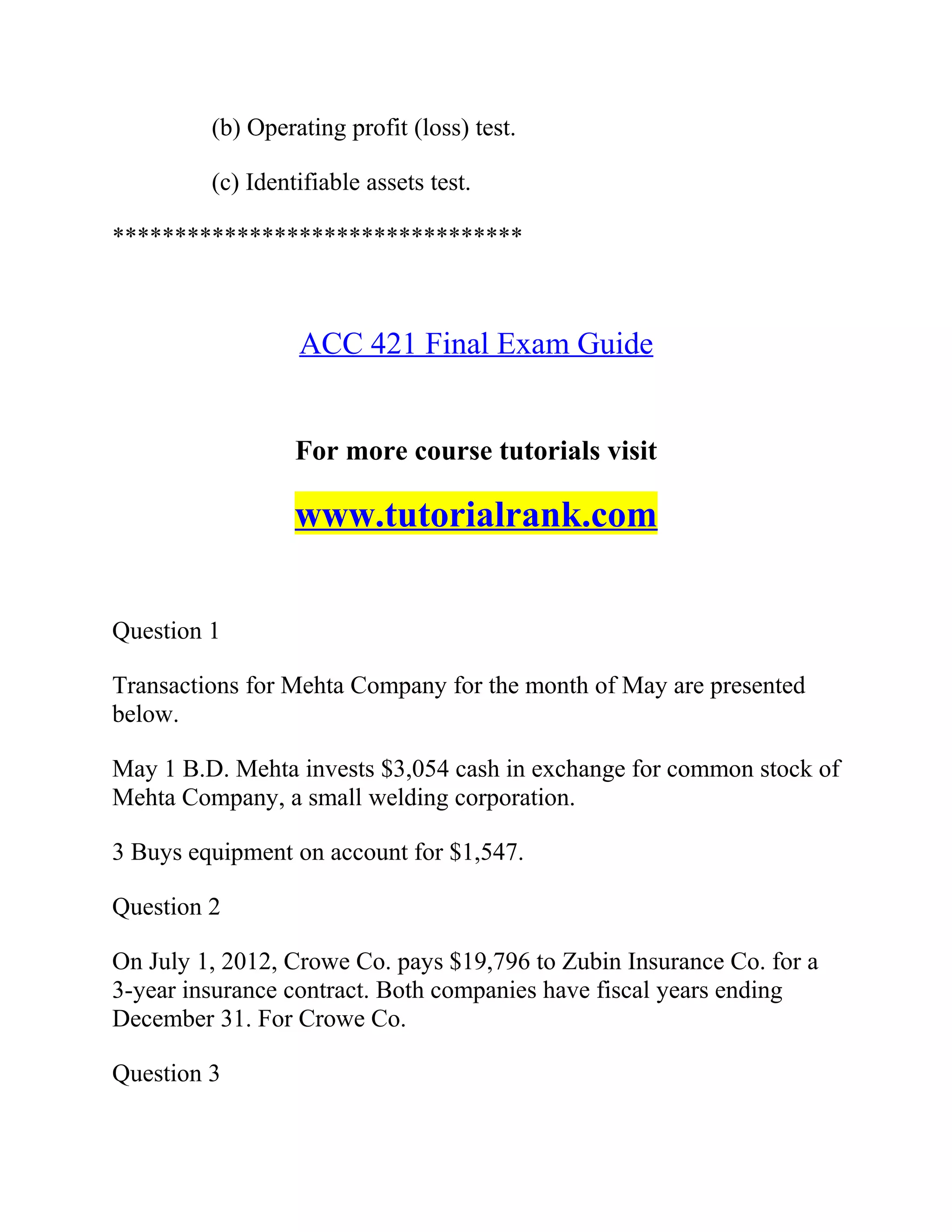 (b) Operating profit (loss) test.
(c) Identifiable assets test.
*********************************
ACC 421 Final Exam Guide
For more course tutorials visit
www.tutorialrank.com
Question 1
Transactions for Mehta Company for the month of May are presented
below.
May 1 B.D. Mehta invests $3,054 cash in exchange for common stock of
Mehta Company, a small welding corporation.
3 Buys equipment on account for $1,547.
Question 2
On July 1, 2012, Crowe Co. pays $19,796 to Zubin Insurance Co. for a
3-year insurance contract. Both companies have fiscal years ending
December 31. For Crowe Co.
Question 3
 