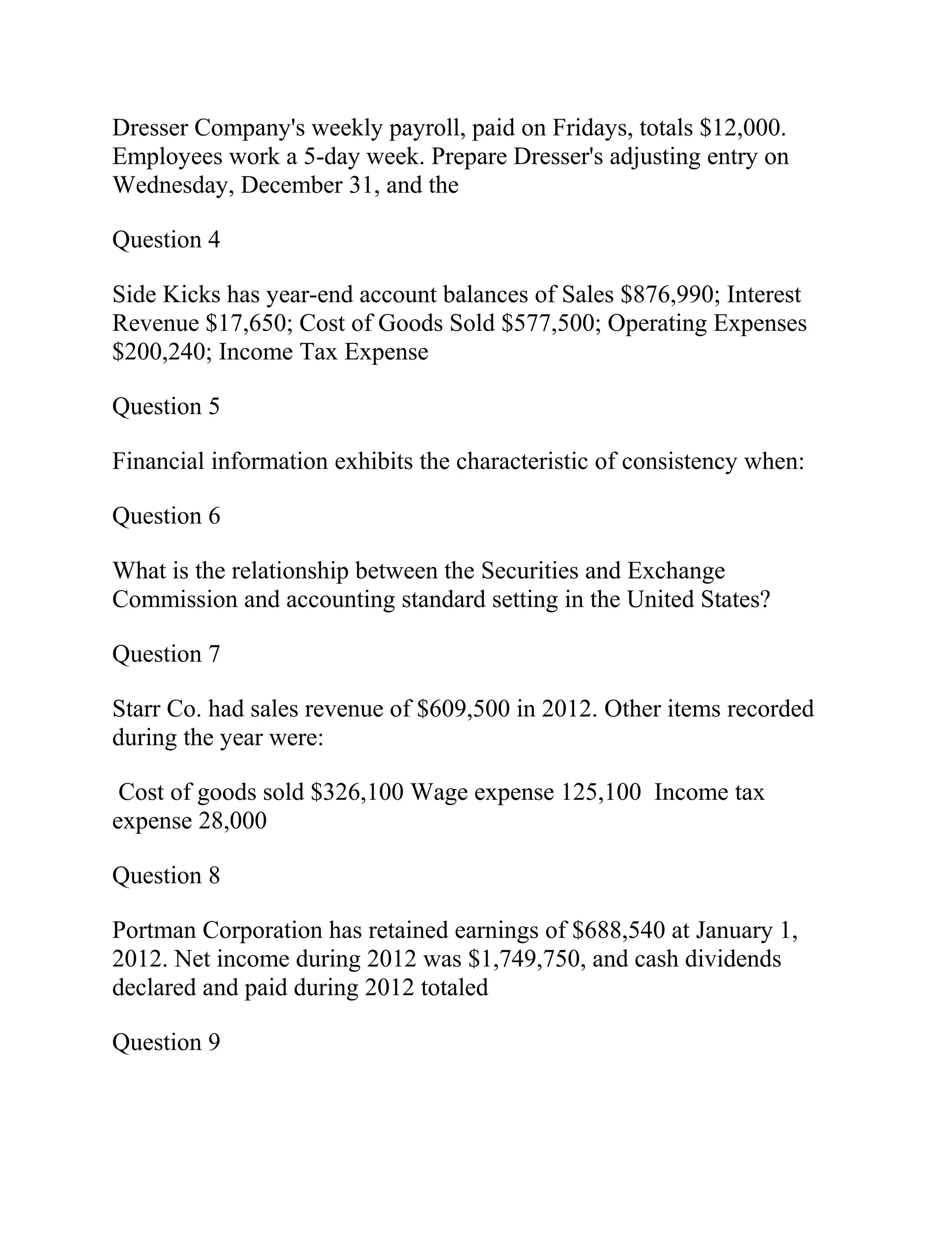 Dresser Company's weekly payroll, paid on Fridays, totals $12,000.
Employees work a 5-day week. Prepare Dresser's adjusting entry on
Wednesday, December 31, and the
Question 4
Side Kicks has year-end account balances of Sales $876,990; Interest
Revenue $17,650; Cost of Goods Sold $577,500; Operating Expenses
$200,240; Income Tax Expense
Question 5
Financial information exhibits the characteristic of consistency when:
Question 6
What is the relationship between the Securities and Exchange
Commission and accounting standard setting in the United States?
Question 7
Starr Co. had sales revenue of $609,500 in 2012. Other items recorded
during the year were:
Cost of goods sold $326,100 Wage expense 125,100 Income tax
expense 28,000
Question 8
Portman Corporation has retained earnings of $688,540 at January 1,
2012. Net income during 2012 was $1,749,750, and cash dividends
declared and paid during 2012 totaled
Question 9
 