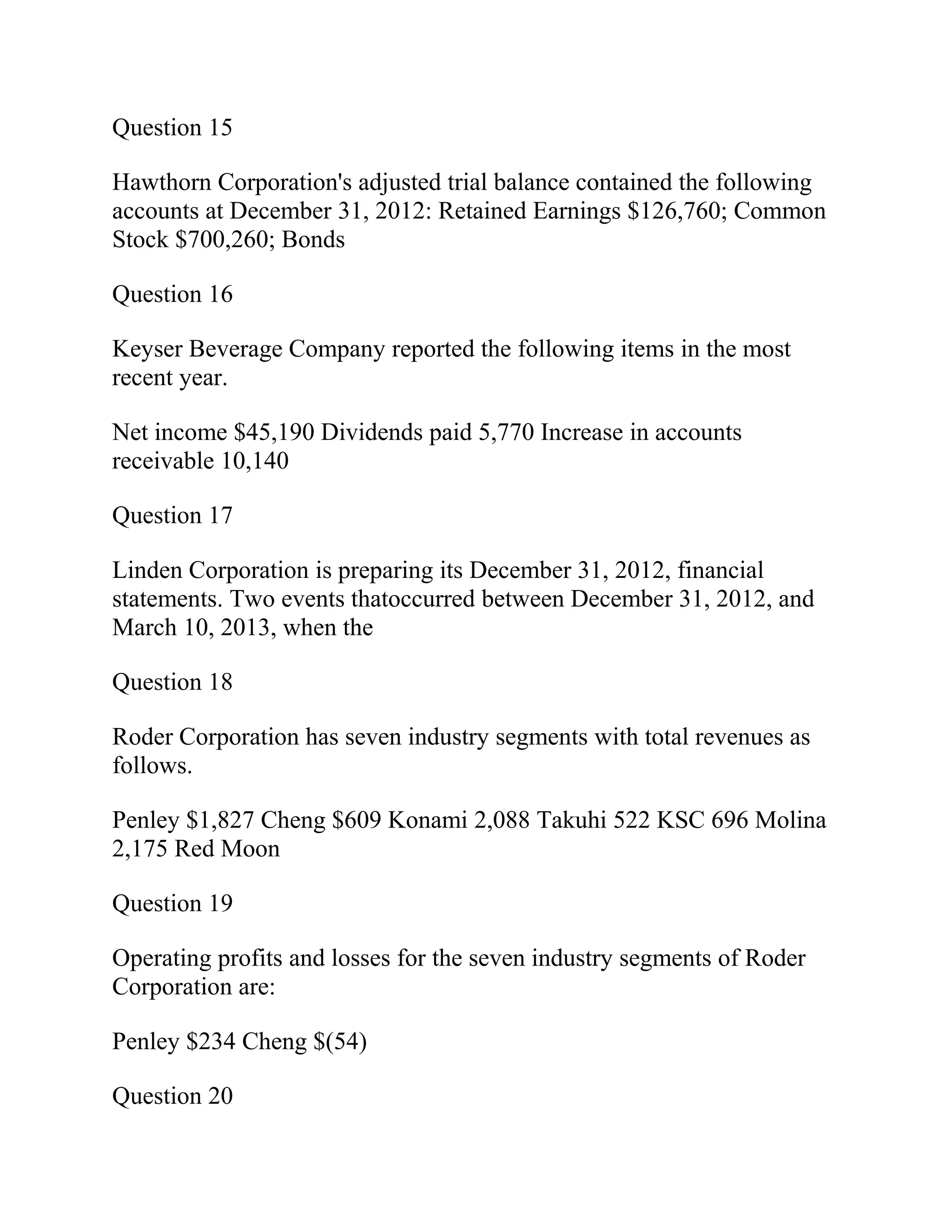 Question 15
Hawthorn Corporation's adjusted trial balance contained the following
accounts at December 31, 2012: Retained Earnings $126,760; Common
Stock $700,260; Bonds
Question 16
Keyser Beverage Company reported the following items in the most
recent year.
Net income $45,190 Dividends paid 5,770 Increase in accounts
receivable 10,140
Question 17
Linden Corporation is preparing its December 31, 2012, financial
statements. Two events thatoccurred between December 31, 2012, and
March 10, 2013, when the
Question 18
Roder Corporation has seven industry segments with total revenues as
follows.
Penley $1,827 Cheng $609 Konami 2,088 Takuhi 522 KSC 696 Molina
2,175 Red Moon
Question 19
Operating profits and losses for the seven industry segments of Roder
Corporation are:
Penley $234 Cheng $(54)
Question 20
 