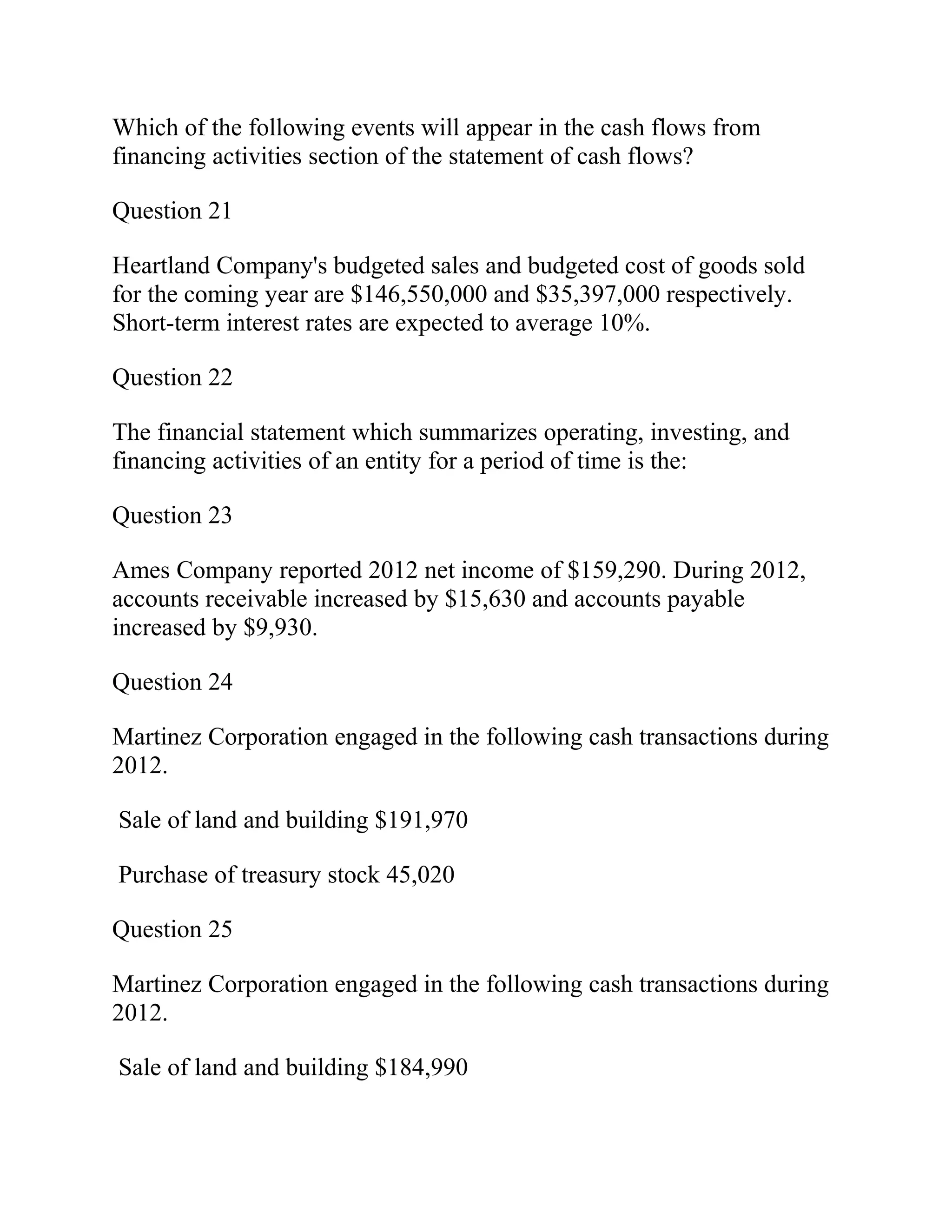 Which of the following events will appear in the cash flows from
financing activities section of the statement of cash flows?
Question 21
Heartland Company's budgeted sales and budgeted cost of goods sold
for the coming year are $146,550,000 and $35,397,000 respectively.
Short-term interest rates are expected to average 10%.
Question 22
The financial statement which summarizes operating, investing, and
financing activities of an entity for a period of time is the:
Question 23
Ames Company reported 2012 net income of $159,290. During 2012,
accounts receivable increased by $15,630 and accounts payable
increased by $9,930.
Question 24
Martinez Corporation engaged in the following cash transactions during
2012.
Sale of land and building $191,970
Purchase of treasury stock 45,020
Question 25
Martinez Corporation engaged in the following cash transactions during
2012.
Sale of land and building $184,990
 