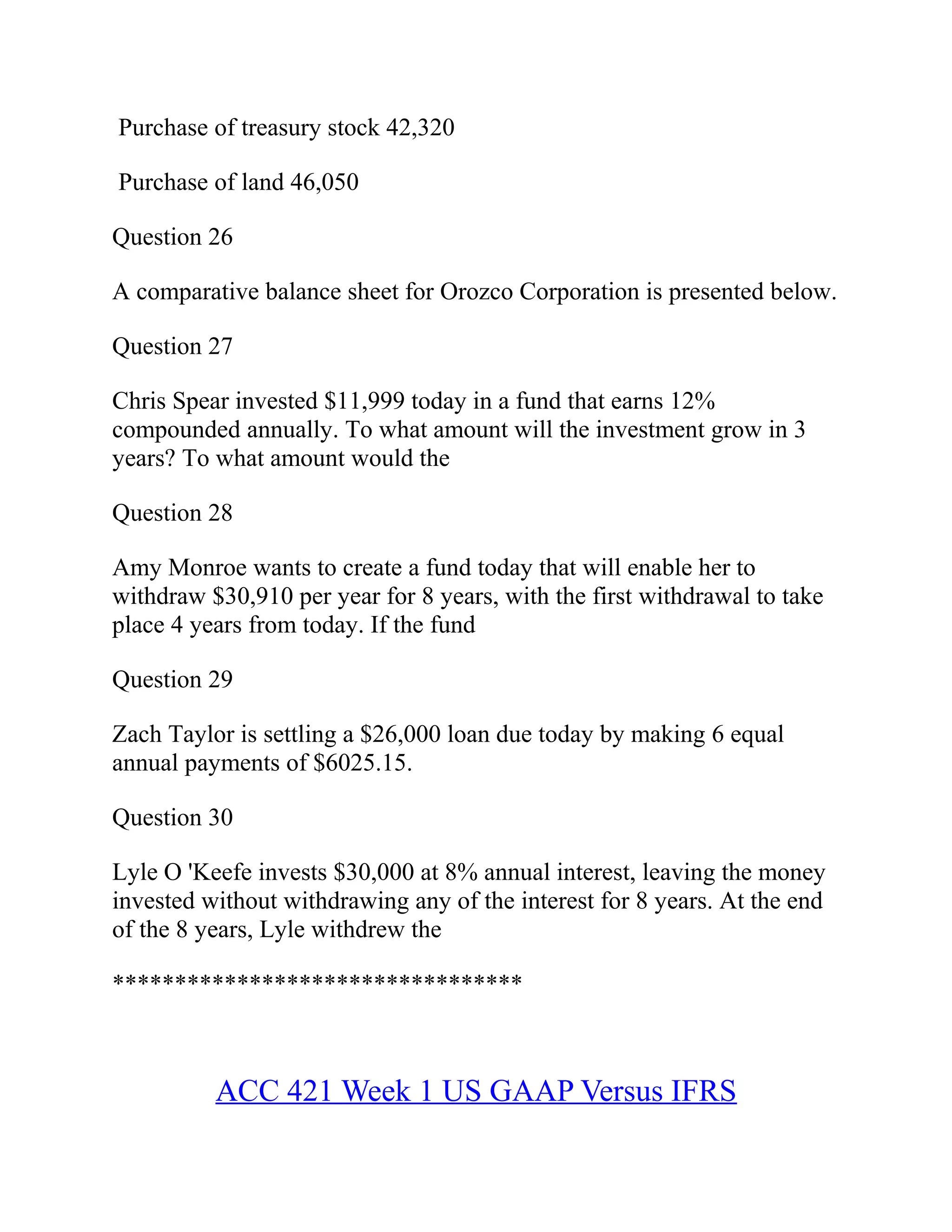 Purchase of treasury stock 42,320
Purchase of land 46,050
Question 26
A comparative balance sheet for Orozco Corporation is presented below.
Question 27
Chris Spear invested $11,999 today in a fund that earns 12%
compounded annually. To what amount will the investment grow in 3
years? To what amount would the
Question 28
Amy Monroe wants to create a fund today that will enable her to
withdraw $30,910 per year for 8 years, with the first withdrawal to take
place 4 years from today. If the fund
Question 29
Zach Taylor is settling a $26,000 loan due today by making 6 equal
annual payments of $6025.15.
Question 30
Lyle O 'Keefe invests $30,000 at 8% annual interest, leaving the money
invested without withdrawing any of the interest for 8 years. At the end
of the 8 years, Lyle withdrew the
*********************************
ACC 421 Week 1 US GAAP Versus IFRS
 