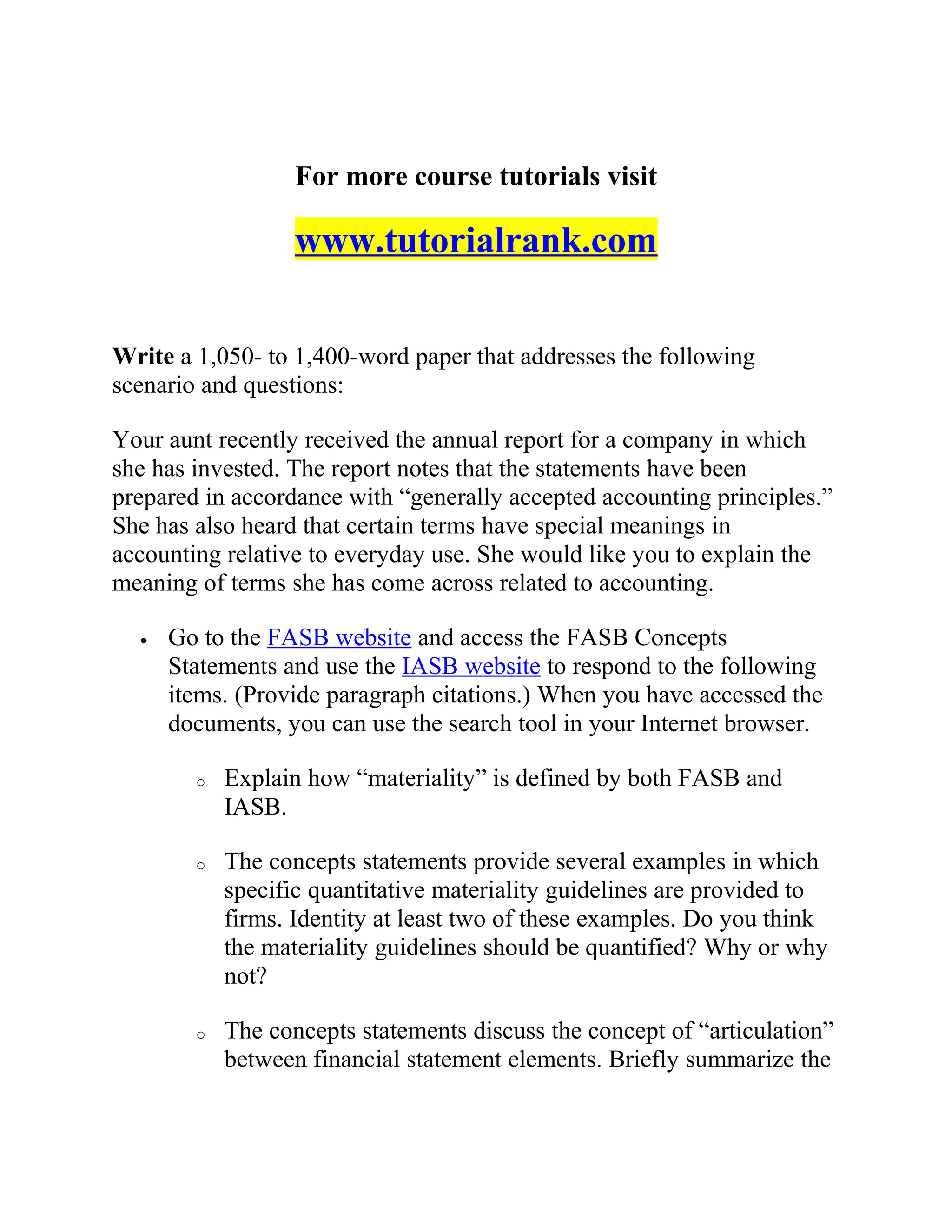 For more course tutorials visit
www.tutorialrank.com
Write a 1,050- to 1,400-word paper that addresses the following
scenario and questions:
Your aunt recently received the annual report for a company in which
she has invested. The report notes that the statements have been
prepared in accordance with “generally accepted accounting principles.”
She has also heard that certain terms have special meanings in
accounting relative to everyday use. She would like you to explain the
meaning of terms she has come across related to accounting.
• Go to the FASB website and access the FASB Concepts
Statements and use the IASB website to respond to the following
items. (Provide paragraph citations.) When you have accessed the
documents, you can use the search tool in your Internet browser.
o Explain how “materiality” is defined by both FASB and
IASB.
o The concepts statements provide several examples in which
specific quantitative materiality guidelines are provided to
firms. Identity at least two of these examples. Do you think
the materiality guidelines should be quantified? Why or why
not?
o The concepts statements discuss the concept of “articulation”
between financial statement elements. Briefly summarize the
 