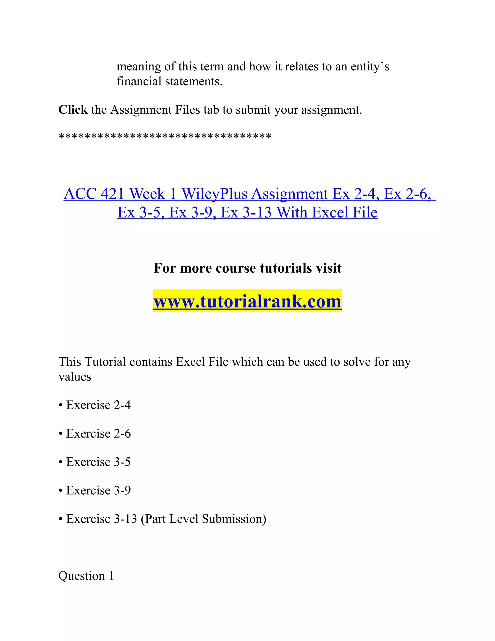 meaning of this term and how it relates to an entity’s
financial statements.
Click the Assignment Files tab to submit your assignment.
*********************************
ACC 421 Week 1 WileyPlus Assignment Ex 2-4, Ex 2-6,
Ex 3-5, Ex 3-9, Ex 3-13 With Excel File
For more course tutorials visit
www.tutorialrank.com
This Tutorial contains Excel File which can be used to solve for any
values
• Exercise 2-4
• Exercise 2-6
• Exercise 3-5
• Exercise 3-9
• Exercise 3-13 (Part Level Submission)
Question 1
 