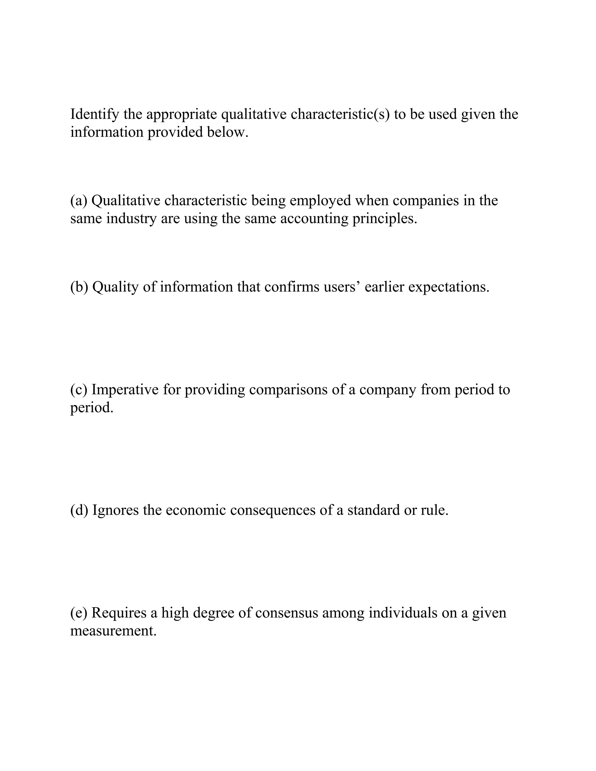 Identify the appropriate qualitative characteristic(s) to be used given the
information provided below.
(a) Qualitative characteristic being employed when companies in the
same industry are using the same accounting principles.
(b) Quality of information that confirms users’ earlier expectations.
(c) Imperative for providing comparisons of a company from period to
period.
(d) Ignores the economic consequences of a standard or rule.
(e) Requires a high degree of consensus among individuals on a given
measurement.
 