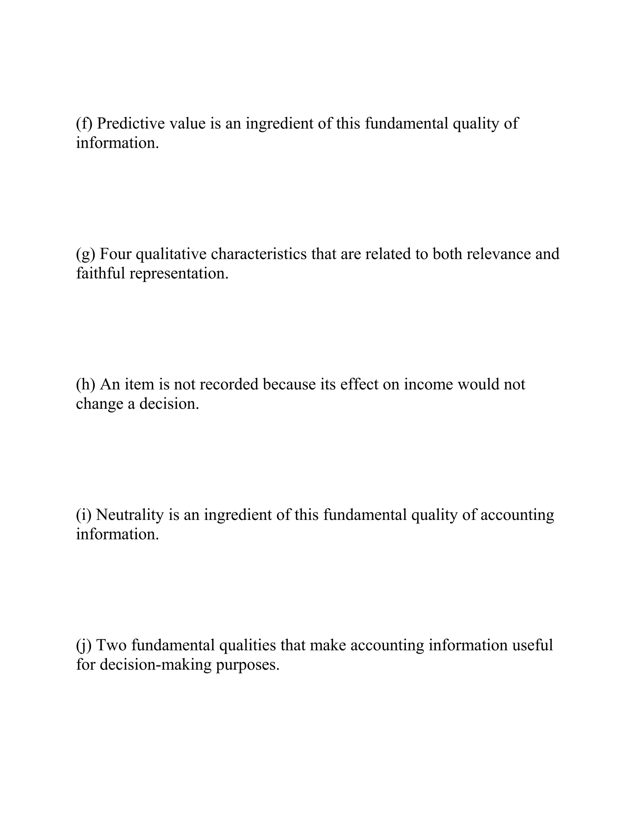 (f) Predictive value is an ingredient of this fundamental quality of
information.
(g) Four qualitative characteristics that are related to both relevance and
faithful representation.
(h) An item is not recorded because its effect on income would not
change a decision.
(i) Neutrality is an ingredient of this fundamental quality of accounting
information.
(j) Two fundamental qualities that make accounting information useful
for decision-making purposes.
 
