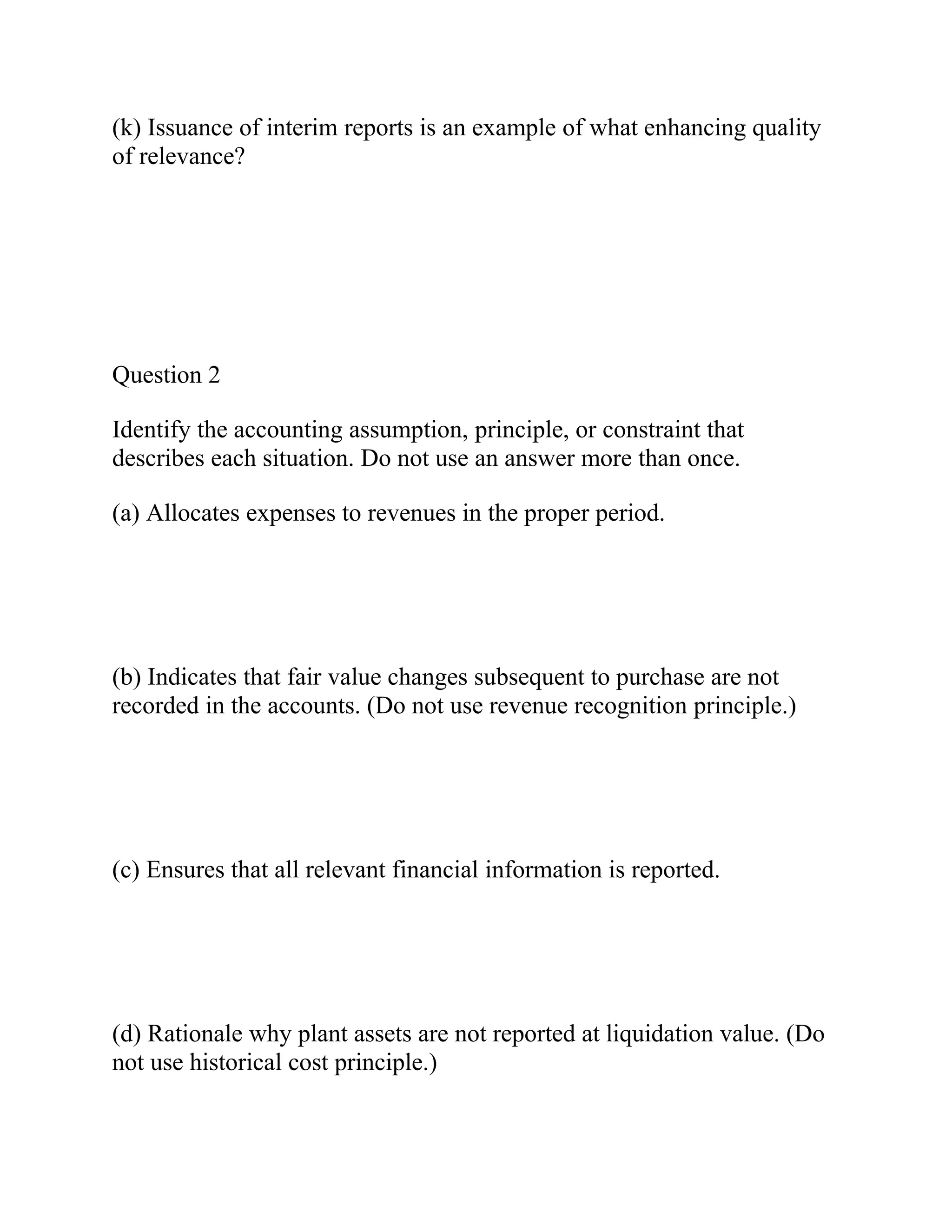 (k) Issuance of interim reports is an example of what enhancing quality
of relevance?
Question 2
Identify the accounting assumption, principle, or constraint that
describes each situation. Do not use an answer more than once.
(a) Allocates expenses to revenues in the proper period.
(b) Indicates that fair value changes subsequent to purchase are not
recorded in the accounts. (Do not use revenue recognition principle.)
(c) Ensures that all relevant financial information is reported.
(d) Rationale why plant assets are not reported at liquidation value. (Do
not use historical cost principle.)
 