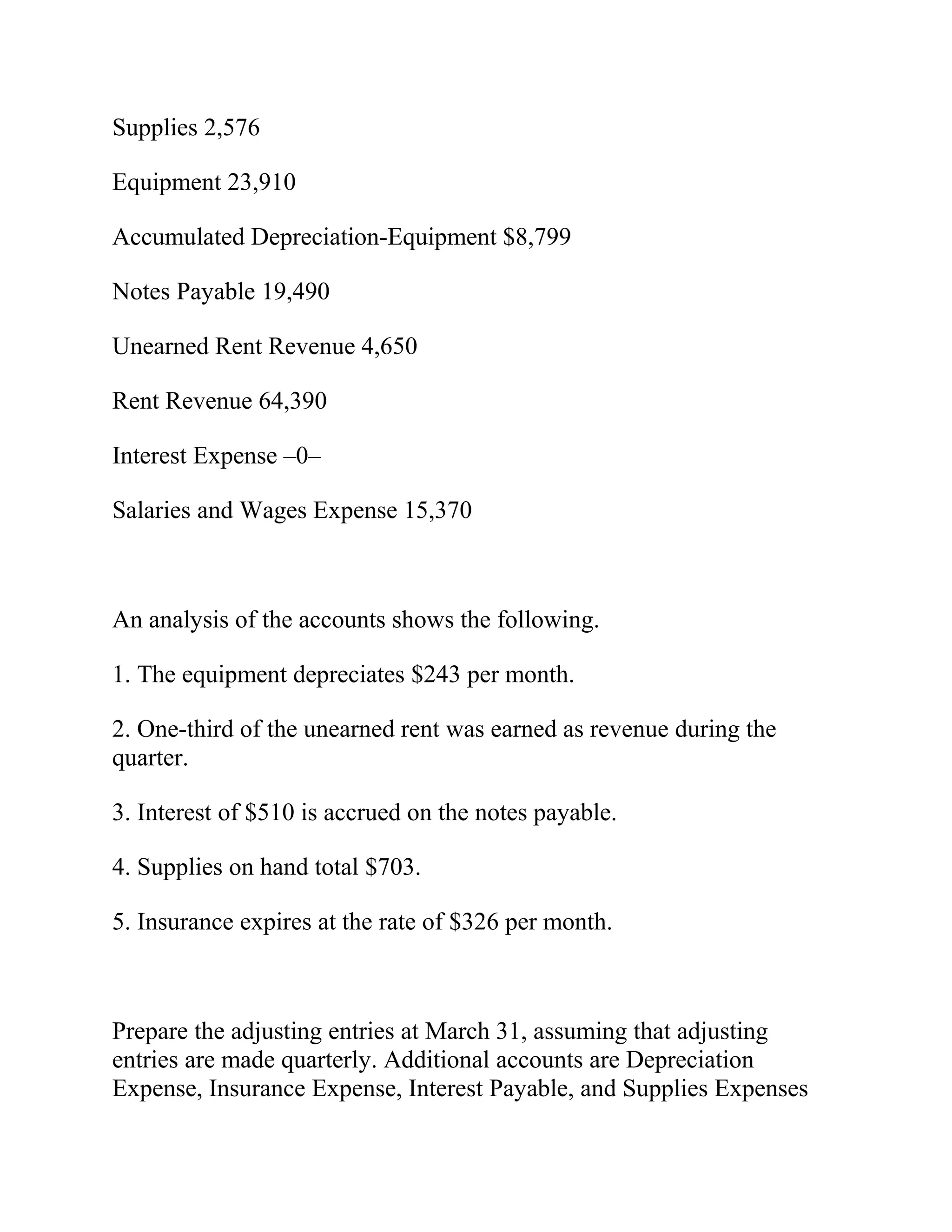 Supplies 2,576
Equipment 23,910
Accumulated Depreciation-Equipment $8,799
Notes Payable 19,490
Unearned Rent Revenue 4,650
Rent Revenue 64,390
Interest Expense –0–
Salaries and Wages Expense 15,370
An analysis of the accounts shows the following.
1. The equipment depreciates $243 per month.
2. One-third of the unearned rent was earned as revenue during the
quarter.
3. Interest of $510 is accrued on the notes payable.
4. Supplies on hand total $703.
5. Insurance expires at the rate of $326 per month.
Prepare the adjusting entries at March 31, assuming that adjusting
entries are made quarterly. Additional accounts are Depreciation
Expense, Insurance Expense, Interest Payable, and Supplies Expenses
 