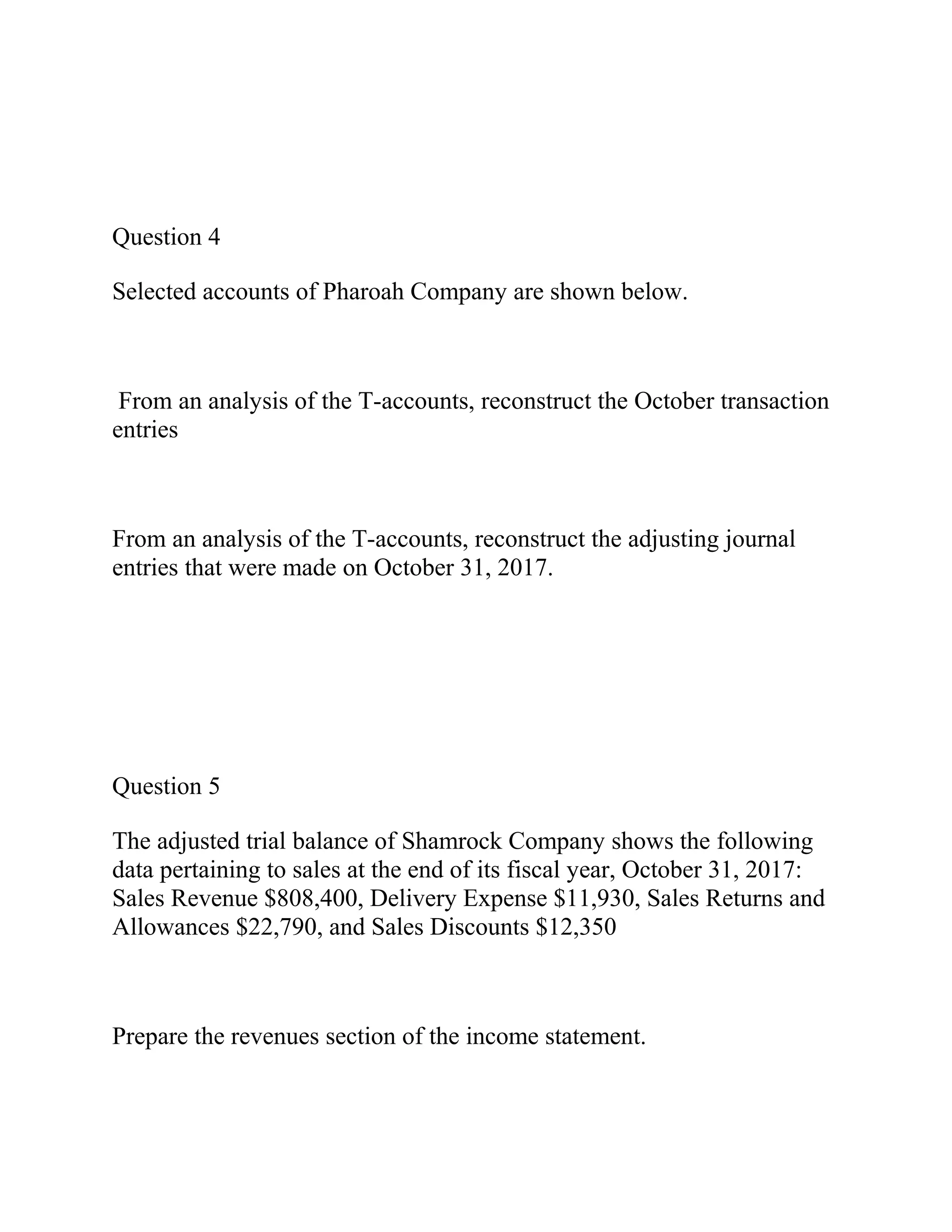 Question 4
Selected accounts of Pharoah Company are shown below.
From an analysis of the T-accounts, reconstruct the October transaction
entries
From an analysis of the T-accounts, reconstruct the adjusting journal
entries that were made on October 31, 2017.
Question 5
The adjusted trial balance of Shamrock Company shows the following
data pertaining to sales at the end of its fiscal year, October 31, 2017:
Sales Revenue $808,400, Delivery Expense $11,930, Sales Returns and
Allowances $22,790, and Sales Discounts $12,350
Prepare the revenues section of the income statement.
 