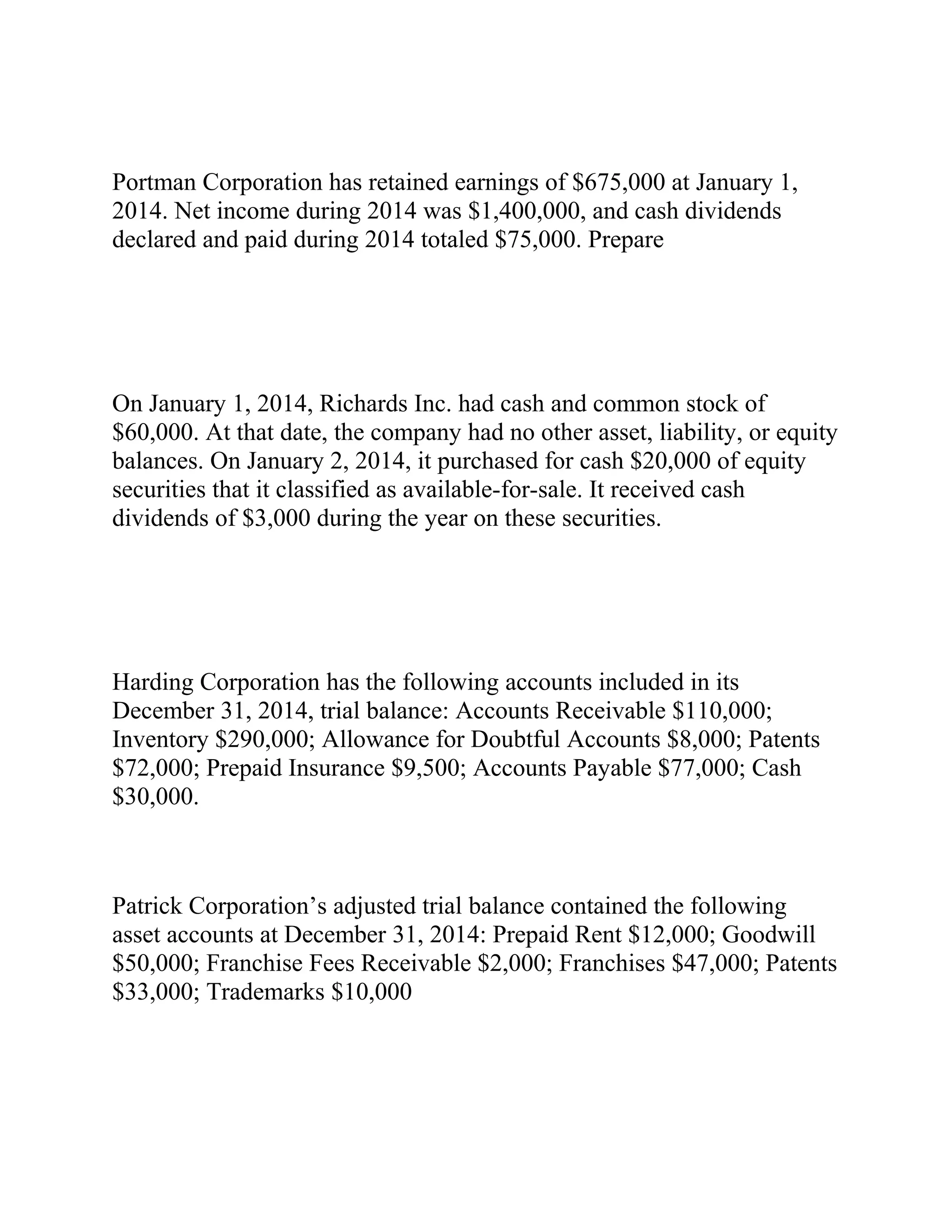 Portman Corporation has retained earnings of $675,000 at January 1,
2014. Net income during 2014 was $1,400,000, and cash dividends
declared and paid during 2014 totaled $75,000. Prepare
On January 1, 2014, Richards Inc. had cash and common stock of
$60,000. At that date, the company had no other asset, liability, or equity
balances. On January 2, 2014, it purchased for cash $20,000 of equity
securities that it classified as available-for-sale. It received cash
dividends of $3,000 during the year on these securities.
Harding Corporation has the following accounts included in its
December 31, 2014, trial balance: Accounts Receivable $110,000;
Inventory $290,000; Allowance for Doubtful Accounts $8,000; Patents
$72,000; Prepaid Insurance $9,500; Accounts Payable $77,000; Cash
$30,000.
Patrick Corporation’s adjusted trial balance contained the following
asset accounts at December 31, 2014: Prepaid Rent $12,000; Goodwill
$50,000; Franchise Fees Receivable $2,000; Franchises $47,000; Patents
$33,000; Trademarks $10,000
 