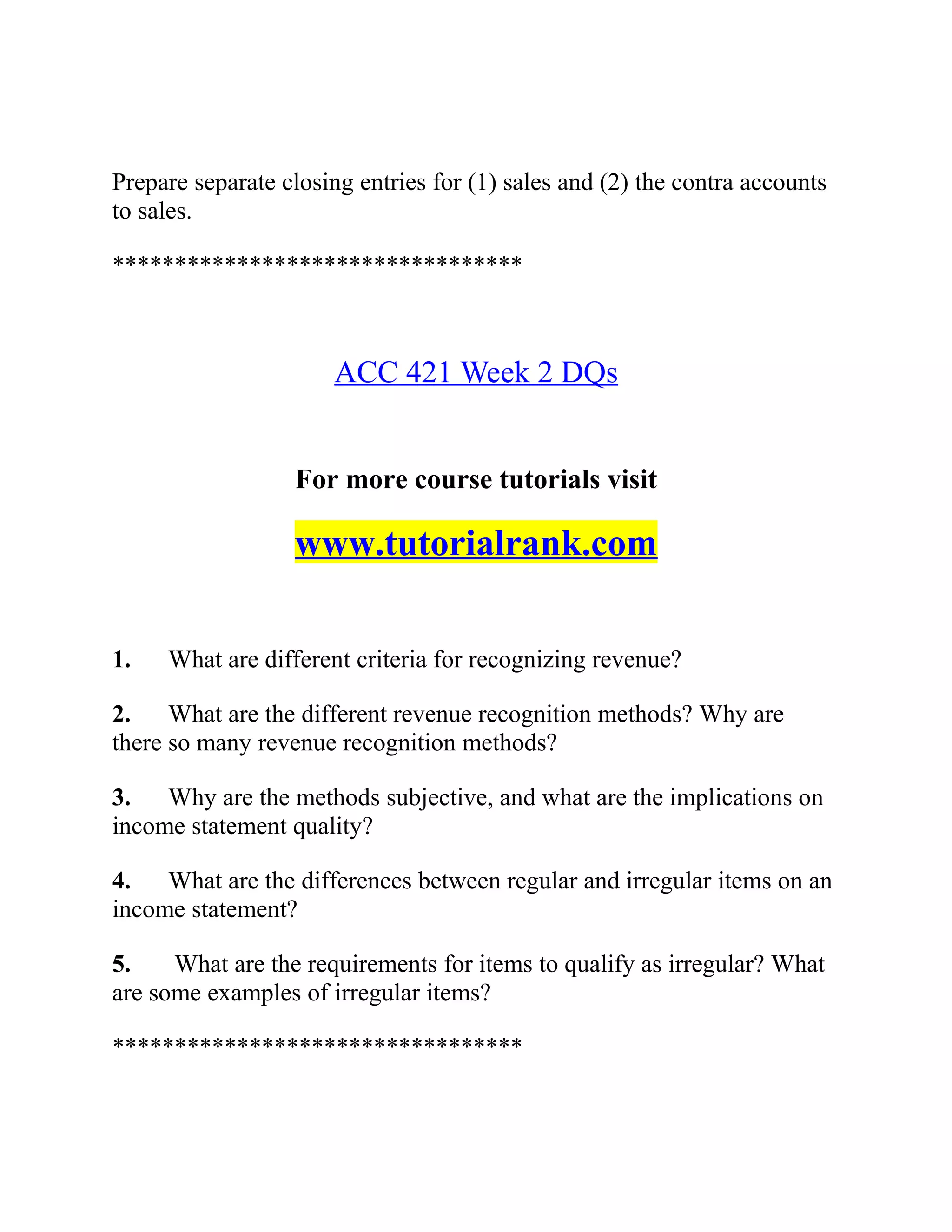 Prepare separate closing entries for (1) sales and (2) the contra accounts
to sales.
*********************************
ACC 421 Week 2 DQs
For more course tutorials visit
www.tutorialrank.com
1. What are different criteria for recognizing revenue?
2. What are the different revenue recognition methods? Why are
there so many revenue recognition methods?
3. Why are the methods subjective, and what are the implications on
income statement quality?
4. What are the differences between regular and irregular items on an
income statement?
5. What are the requirements for items to qualify as irregular? What
are some examples of irregular items?
*********************************
 