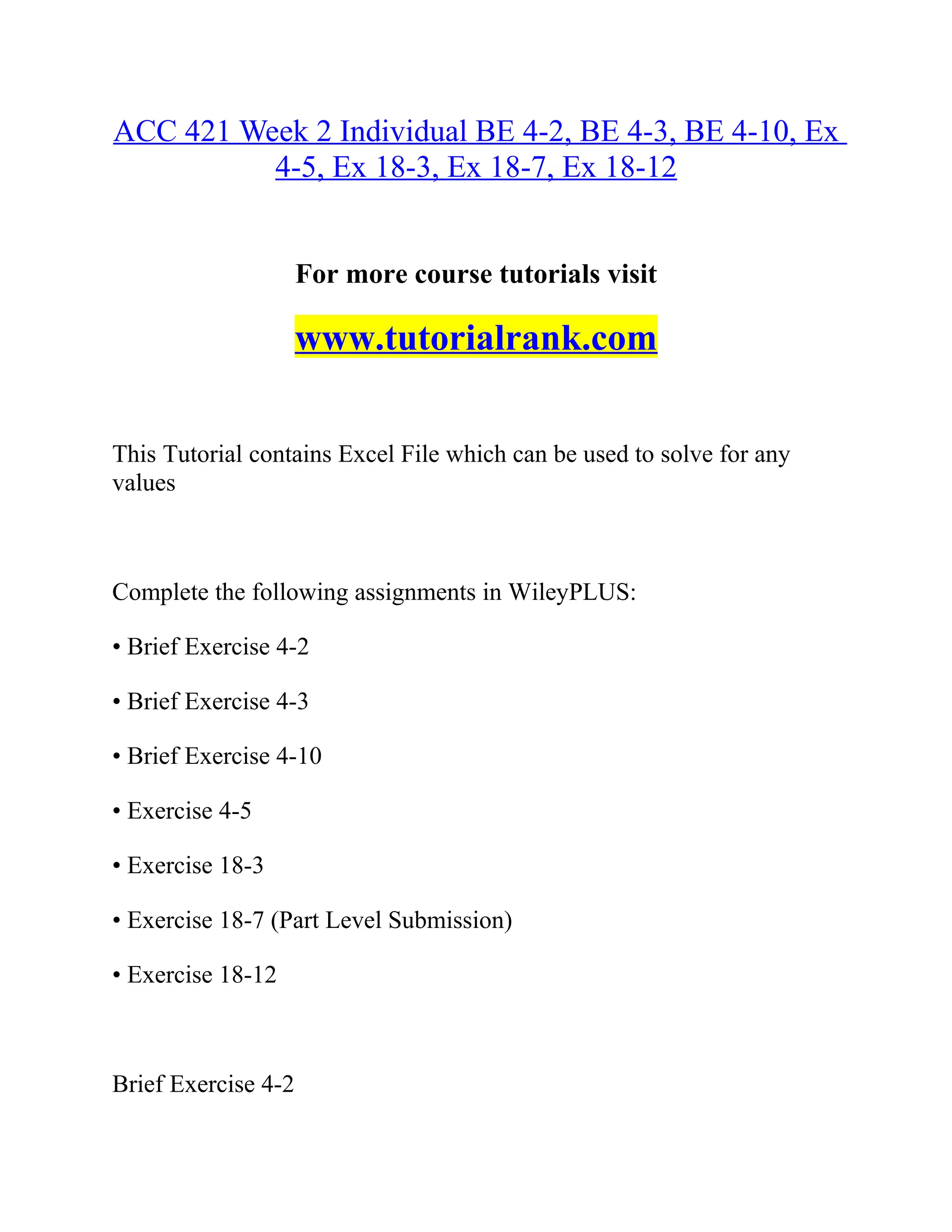 ACC 421 Week 2 Individual BE 4-2, BE 4-3, BE 4-10, Ex
4-5, Ex 18-3, Ex 18-7, Ex 18-12
For more course tutorials visit
www.tutorialrank.com
This Tutorial contains Excel File which can be used to solve for any
values
Complete the following assignments in WileyPLUS:
• Brief Exercise 4-2
• Brief Exercise 4-3
• Brief Exercise 4-10
• Exercise 4-5
• Exercise 18-3
• Exercise 18-7 (Part Level Submission)
• Exercise 18-12
Brief Exercise 4-2
 