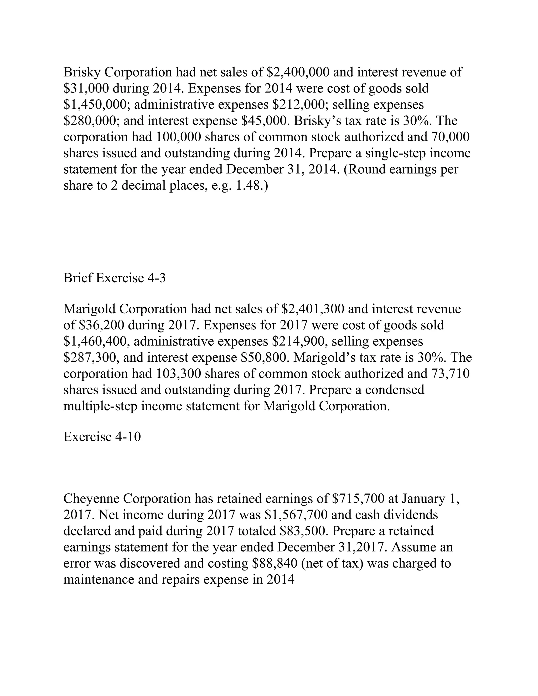 Brisky Corporation had net sales of $2,400,000 and interest revenue of
$31,000 during 2014. Expenses for 2014 were cost of goods sold
$1,450,000; administrative expenses $212,000; selling expenses
$280,000; and interest expense $45,000. Brisky’s tax rate is 30%. The
corporation had 100,000 shares of common stock authorized and 70,000
shares issued and outstanding during 2014. Prepare a single-step income
statement for the year ended December 31, 2014. (Round earnings per
share to 2 decimal places, e.g. 1.48.)
Brief Exercise 4-3
Marigold Corporation had net sales of $2,401,300 and interest revenue
of $36,200 during 2017. Expenses for 2017 were cost of goods sold
$1,460,400, administrative expenses $214,900, selling expenses
$287,300, and interest expense $50,800. Marigold’s tax rate is 30%. The
corporation had 103,300 shares of common stock authorized and 73,710
shares issued and outstanding during 2017. Prepare a condensed
multiple-step income statement for Marigold Corporation.
Exercise 4-10
Cheyenne Corporation has retained earnings of $715,700 at January 1,
2017. Net income during 2017 was $1,567,700 and cash dividends
declared and paid during 2017 totaled $83,500. Prepare a retained
earnings statement for the year ended December 31,2017. Assume an
error was discovered and costing $88,840 (net of tax) was charged to
maintenance and repairs expense in 2014
 
