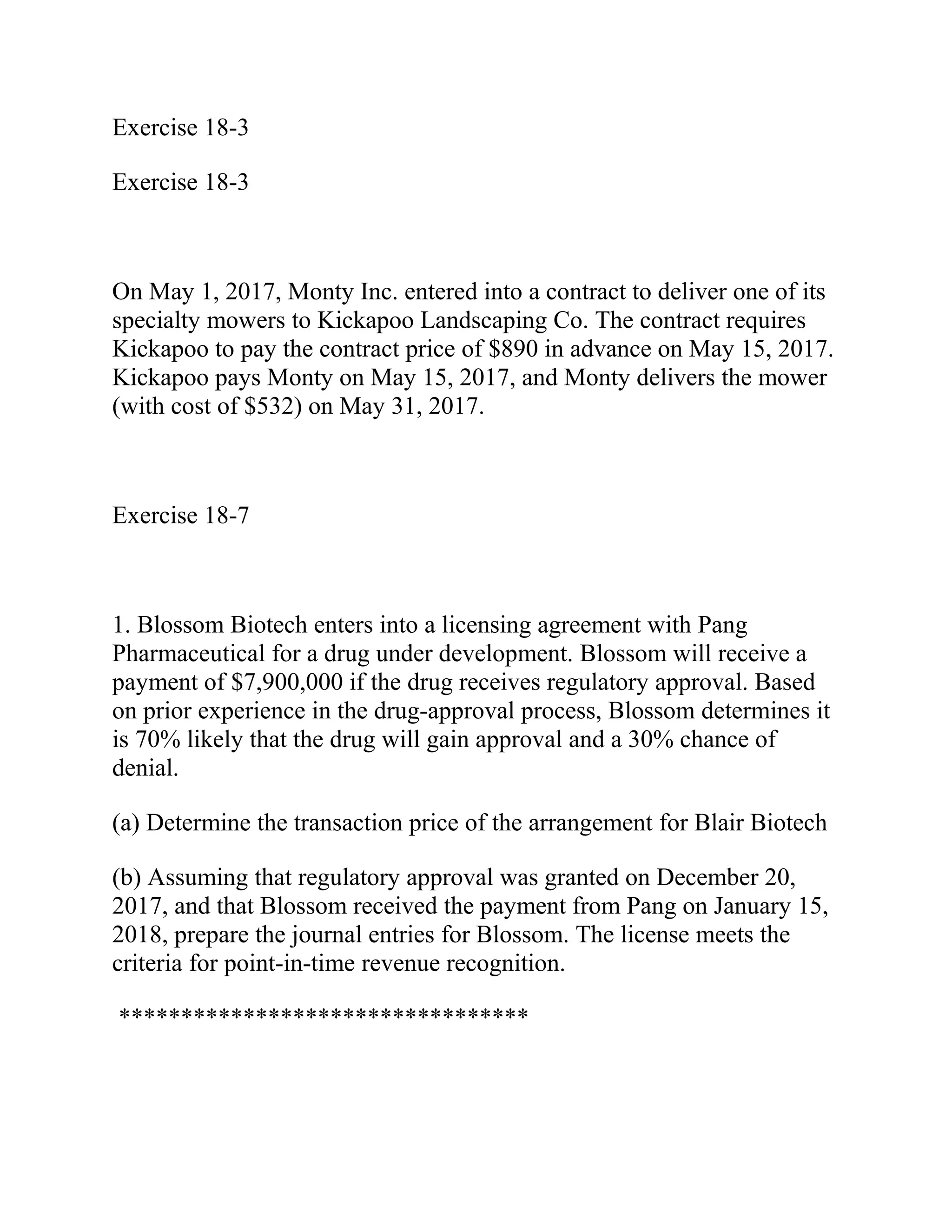 Exercise 18-3
Exercise 18-3
On May 1, 2017, Monty Inc. entered into a contract to deliver one of its
specialty mowers to Kickapoo Landscaping Co. The contract requires
Kickapoo to pay the contract price of $890 in advance on May 15, 2017.
Kickapoo pays Monty on May 15, 2017, and Monty delivers the mower
(with cost of $532) on May 31, 2017.
Exercise 18-7
1. Blossom Biotech enters into a licensing agreement with Pang
Pharmaceutical for a drug under development. Blossom will receive a
payment of $7,900,000 if the drug receives regulatory approval. Based
on prior experience in the drug-approval process, Blossom determines it
is 70% likely that the drug will gain approval and a 30% chance of
denial.
(a) Determine the transaction price of the arrangement for Blair Biotech
(b) Assuming that regulatory approval was granted on December 20,
2017, and that Blossom received the payment from Pang on January 15,
2018, prepare the journal entries for Blossom. The license meets the
criteria for point-in-time revenue recognition.
*********************************
 
