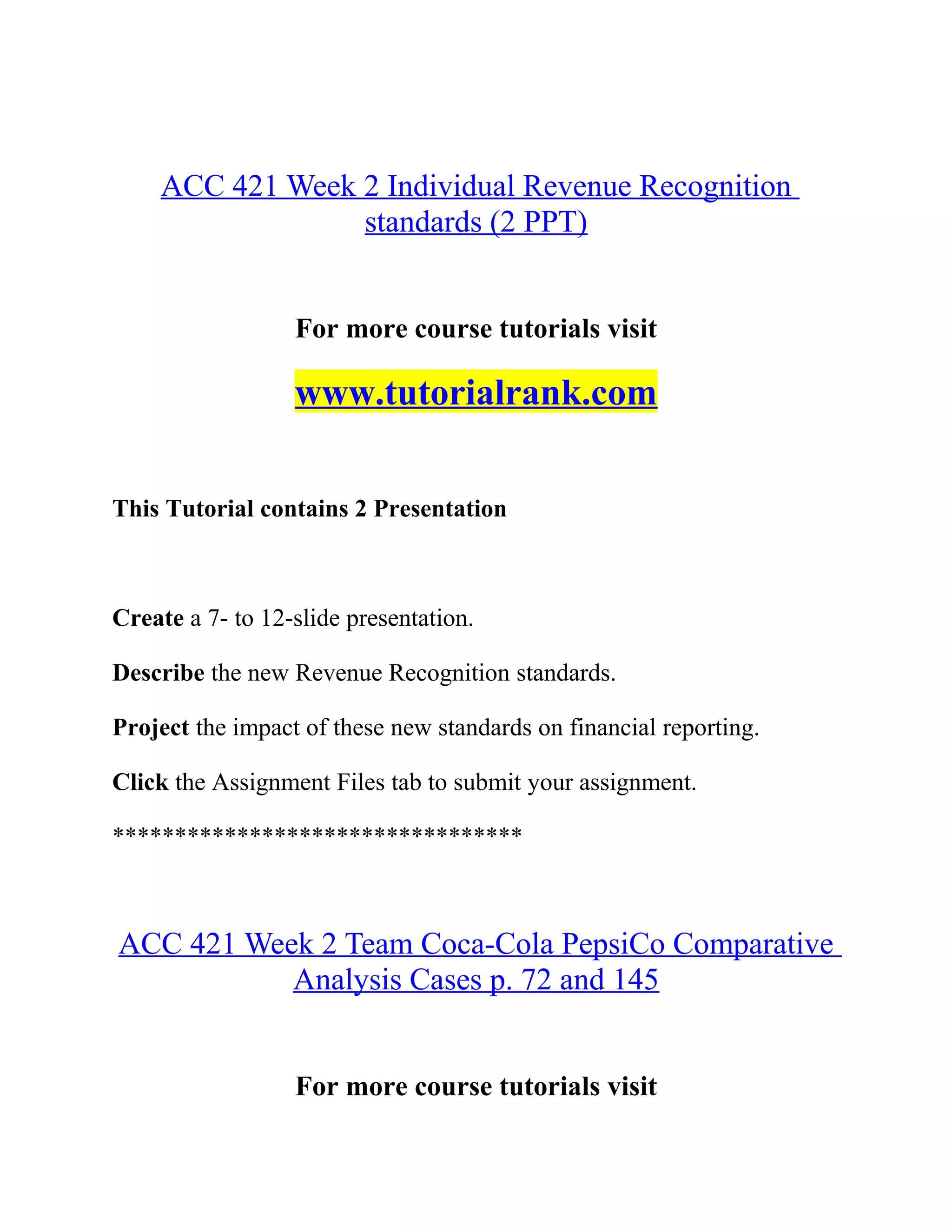 ACC 421 Week 2 Individual Revenue Recognition
standards (2 PPT)
For more course tutorials visit
www.tutorialrank.com
This Tutorial contains 2 Presentation
Create a 7- to 12-slide presentation.
Describe the new Revenue Recognition standards.
Project the impact of these new standards on financial reporting.
Click the Assignment Files tab to submit your assignment.
*********************************
ACC 421 Week 2 Team Coca-Cola PepsiCo Comparative
Analysis Cases p. 72 and 145
For more course tutorials visit
 