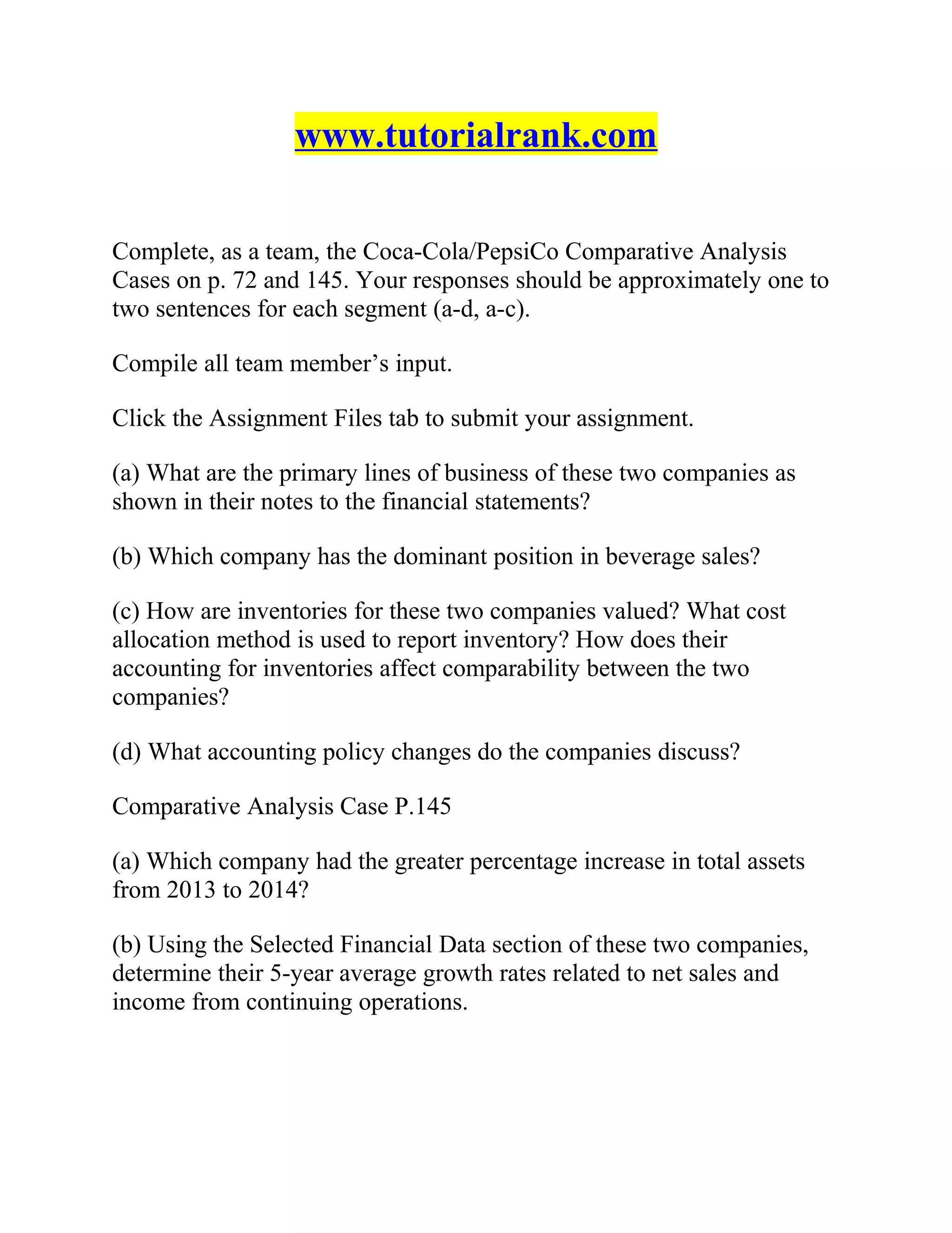 www.tutorialrank.com
Complete, as a team, the Coca-Cola/PepsiCo Comparative Analysis
Cases on p. 72 and 145. Your responses should be approximately one to
two sentences for each segment (a-d, a-c).
Compile all team member’s input.
Click the Assignment Files tab to submit your assignment.
(a) What are the primary lines of business of these two companies as
shown in their notes to the financial statements?
(b) Which company has the dominant position in beverage sales?
(c) How are inventories for these two companies valued? What cost
allocation method is used to report inventory? How does their
accounting for inventories affect comparability between the two
companies?
(d) What accounting policy changes do the companies discuss?
Comparative Analysis Case P.145
(a) Which company had the greater percentage increase in total assets
from 2013 to 2014?
(b) Using the Selected Financial Data section of these two companies,
determine their 5-year average growth rates related to net sales and
income from continuing operations.
 