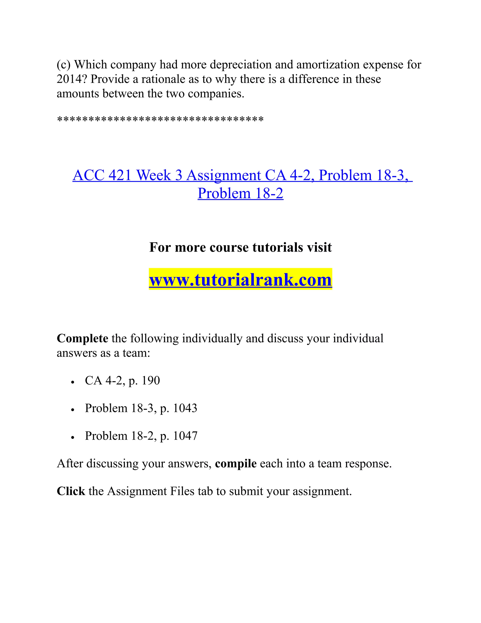 (c) Which company had more depreciation and amortization expense for
2014? Provide a rationale as to why there is a difference in these
amounts between the two companies.
*********************************
ACC 421 Week 3 Assignment CA 4-2, Problem 18-3,
Problem 18-2
For more course tutorials visit
www.tutorialrank.com
Complete the following individually and discuss your individual
answers as a team:
• CA 4-2, p. 190
• Problem 18-3, p. 1043
• Problem 18-2, p. 1047
After discussing your answers, compile each into a team response.
Click the Assignment Files tab to submit your assignment.
 