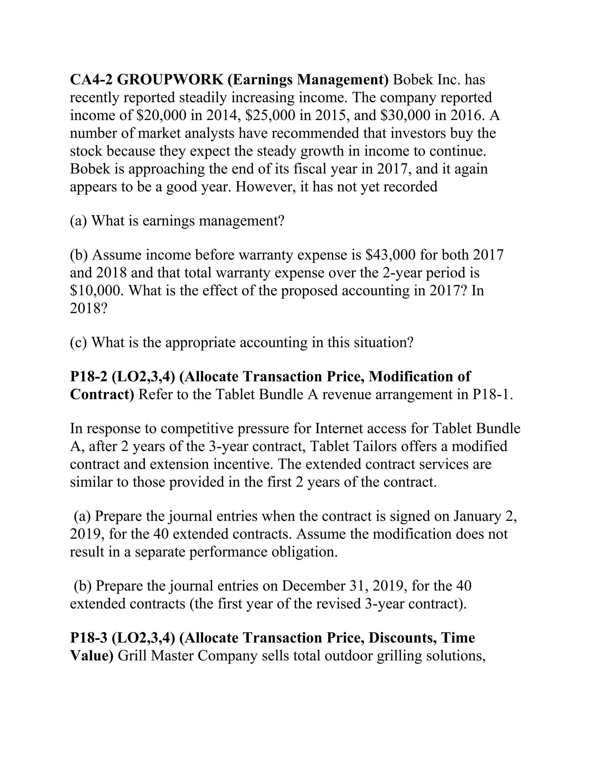 CA4-2 GROUPWORK (Earnings Management) Bobek Inc. has
recently reported steadily increasing income. The company reported
income of $20,000 in 2014, $25,000 in 2015, and $30,000 in 2016. A
number of market analysts have recommended that investors buy the
stock because they expect the steady growth in income to continue.
Bobek is approaching the end of its fiscal year in 2017, and it again
appears to be a good year. However, it has not yet recorded
(a) What is earnings management?
(b) Assume income before warranty expense is $43,000 for both 2017
and 2018 and that total warranty expense over the 2-year period is
$10,000. What is the effect of the proposed accounting in 2017? In
2018?
(c) What is the appropriate accounting in this situation?
P18-2 (LO2,3,4) (Allocate Transaction Price, Modification of
Contract) Refer to the Tablet Bundle A revenue arrangement in P18-1.
In response to competitive pressure for Internet access for Tablet Bundle
A, after 2 years of the 3-year contract, Tablet Tailors offers a modified
contract and extension incentive. The extended contract services are
similar to those provided in the first 2 years of the contract.
(a) Prepare the journal entries when the contract is signed on January 2,
2019, for the 40 extended contracts. Assume the modification does not
result in a separate performance obligation.
(b) Prepare the journal entries on December 31, 2019, for the 40
extended contracts (the first year of the revised 3-year contract).
P18-3 (LO2,3,4) (Allocate Transaction Price, Discounts, Time
Value) Grill Master Company sells total outdoor grilling solutions,
 