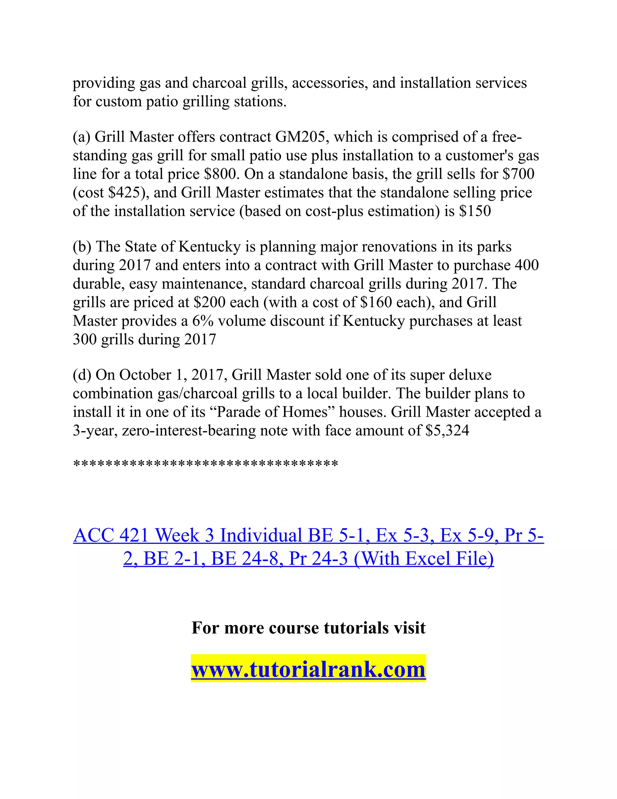 providing gas and charcoal grills, accessories, and installation services
for custom patio grilling stations.
(a) Grill Master offers contract GM205, which is comprised of a free-
standing gas grill for small patio use plus installation to a customer's gas
line for a total price $800. On a standalone basis, the grill sells for $700
(cost $425), and Grill Master estimates that the standalone selling price
of the installation service (based on cost-plus estimation) is $150
(b) The State of Kentucky is planning major renovations in its parks
during 2017 and enters into a contract with Grill Master to purchase 400
durable, easy maintenance, standard charcoal grills during 2017. The
grills are priced at $200 each (with a cost of $160 each), and Grill
Master provides a 6% volume discount if Kentucky purchases at least
300 grills during 2017
(d) On October 1, 2017, Grill Master sold one of its super deluxe
combination gas/charcoal grills to a local builder. The builder plans to
install it in one of its “Parade of Homes” houses. Grill Master accepted a
3-year, zero-interest-bearing note with face amount of $5,324
*********************************
ACC 421 Week 3 Individual BE 5-1, Ex 5-3, Ex 5-9, Pr 5-
2, BE 2-1, BE 24-8, Pr 24-3 (With Excel File)
For more course tutorials visit
www.tutorialrank.com
 