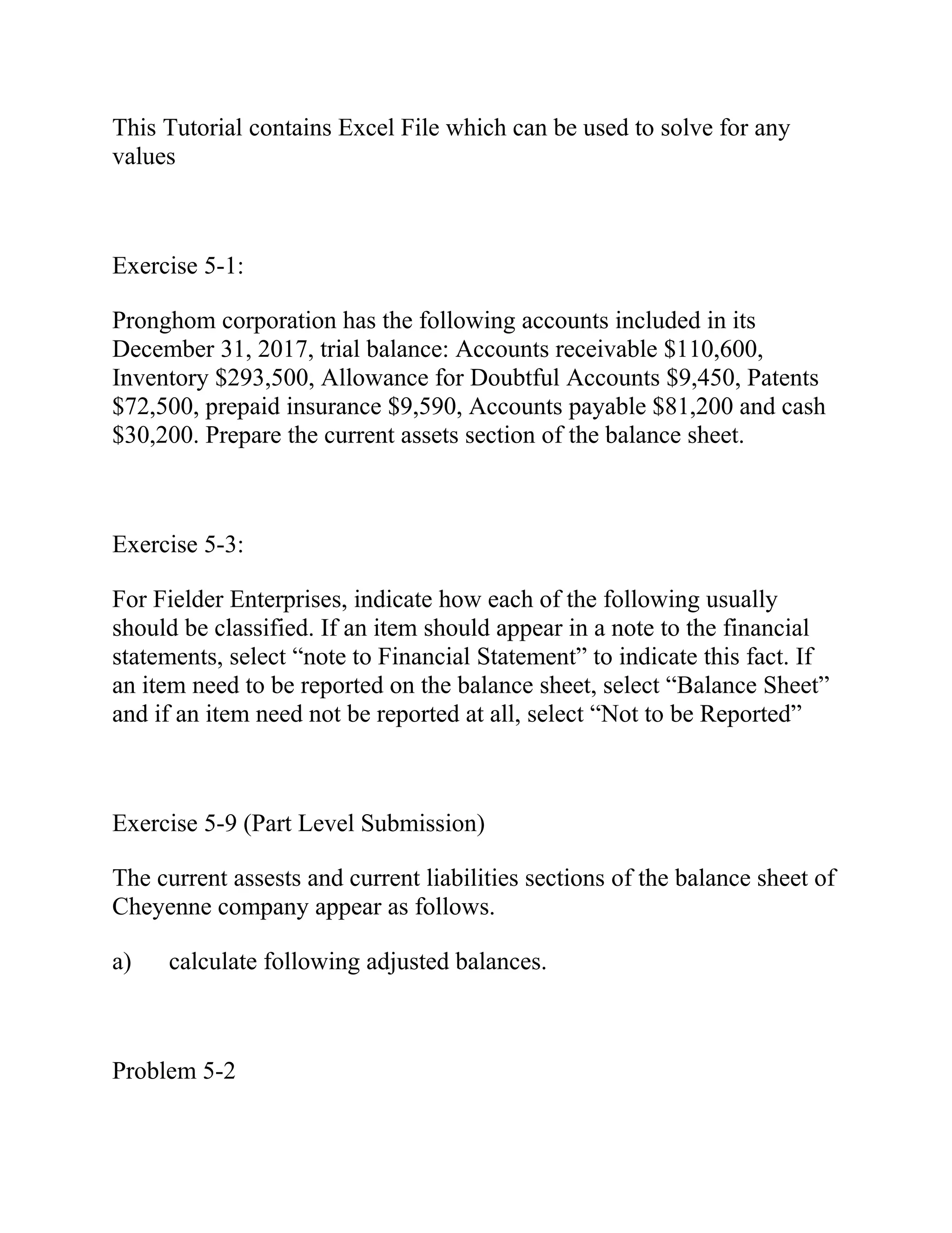 This Tutorial contains Excel File which can be used to solve for any
values
Exercise 5-1:
Pronghom corporation has the following accounts included in its
December 31, 2017, trial balance: Accounts receivable $110,600,
Inventory $293,500, Allowance for Doubtful Accounts $9,450, Patents
$72,500, prepaid insurance $9,590, Accounts payable $81,200 and cash
$30,200. Prepare the current assets section of the balance sheet.
Exercise 5-3:
For Fielder Enterprises, indicate how each of the following usually
should be classified. If an item should appear in a note to the financial
statements, select “note to Financial Statement” to indicate this fact. If
an item need to be reported on the balance sheet, select “Balance Sheet”
and if an item need not be reported at all, select “Not to be Reported”
Exercise 5-9 (Part Level Submission)
The current assests and current liabilities sections of the balance sheet of
Cheyenne company appear as follows.
a) calculate following adjusted balances.
Problem 5-2
 