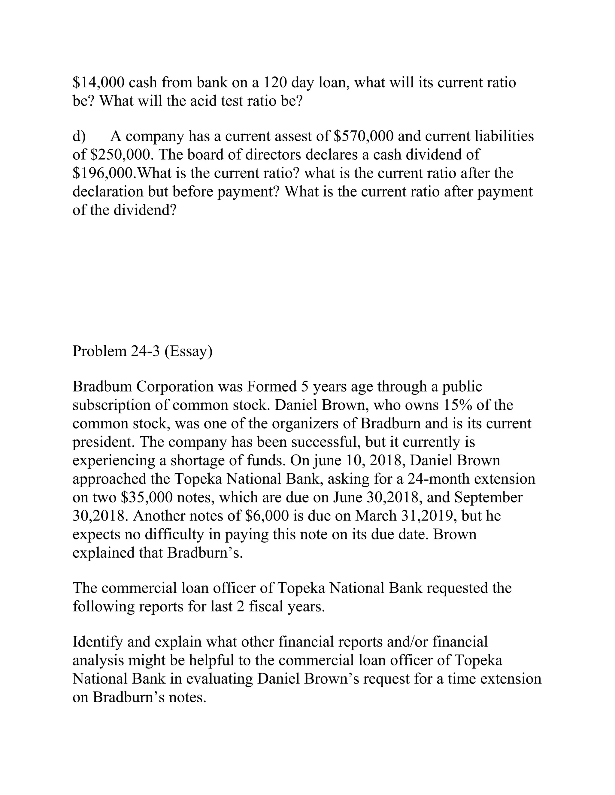 $14,000 cash from bank on a 120 day loan, what will its current ratio
be? What will the acid test ratio be?
d) A company has a current assest of $570,000 and current liabilities
of $250,000. The board of directors declares a cash dividend of
$196,000.What is the current ratio? what is the current ratio after the
declaration but before payment? What is the current ratio after payment
of the dividend?
Problem 24-3 (Essay)
Bradbum Corporation was Formed 5 years age through a public
subscription of common stock. Daniel Brown, who owns 15% of the
common stock, was one of the organizers of Bradburn and is its current
president. The company has been successful, but it currently is
experiencing a shortage of funds. On june 10, 2018, Daniel Brown
approached the Topeka National Bank, asking for a 24-month extension
on two $35,000 notes, which are due on June 30,2018, and September
30,2018. Another notes of $6,000 is due on March 31,2019, but he
expects no difficulty in paying this note on its due date. Brown
explained that Bradburn’s.
The commercial loan officer of Topeka National Bank requested the
following reports for last 2 fiscal years.
Identify and explain what other financial reports and/or financial
analysis might be helpful to the commercial loan officer of Topeka
National Bank in evaluating Daniel Brown’s request for a time extension
on Bradburn’s notes.
 