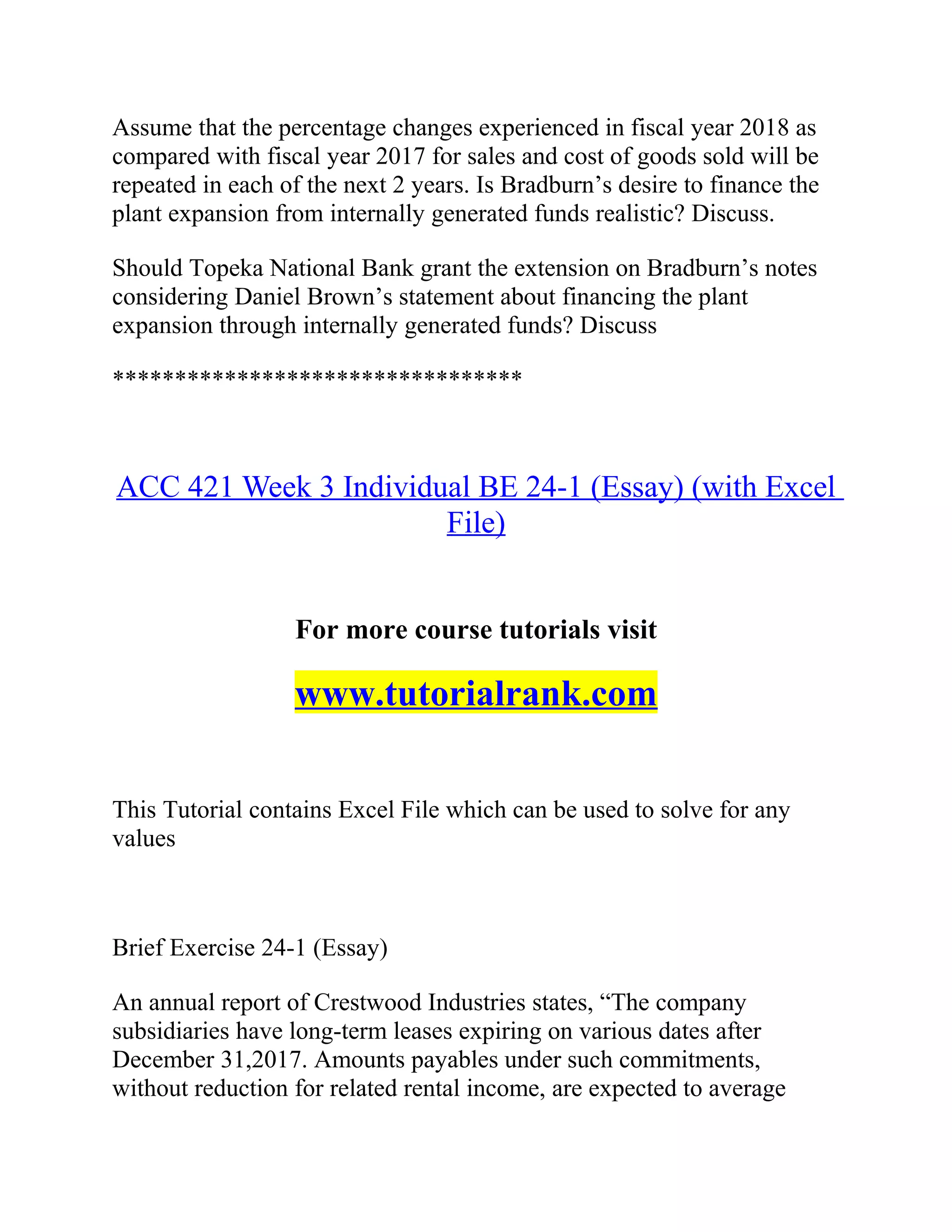 Assume that the percentage changes experienced in fiscal year 2018 as
compared with fiscal year 2017 for sales and cost of goods sold will be
repeated in each of the next 2 years. Is Bradburn’s desire to finance the
plant expansion from internally generated funds realistic? Discuss.
Should Topeka National Bank grant the extension on Bradburn’s notes
considering Daniel Brown’s statement about financing the plant
expansion through internally generated funds? Discuss
*********************************
ACC 421 Week 3 Individual BE 24-1 (Essay) (with Excel
File)
For more course tutorials visit
www.tutorialrank.com
This Tutorial contains Excel File which can be used to solve for any
values
Brief Exercise 24-1 (Essay)
An annual report of Crestwood Industries states, “The company
subsidiaries have long-term leases expiring on various dates after
December 31,2017. Amounts payables under such commitments,
without reduction for related rental income, are expected to average
 
