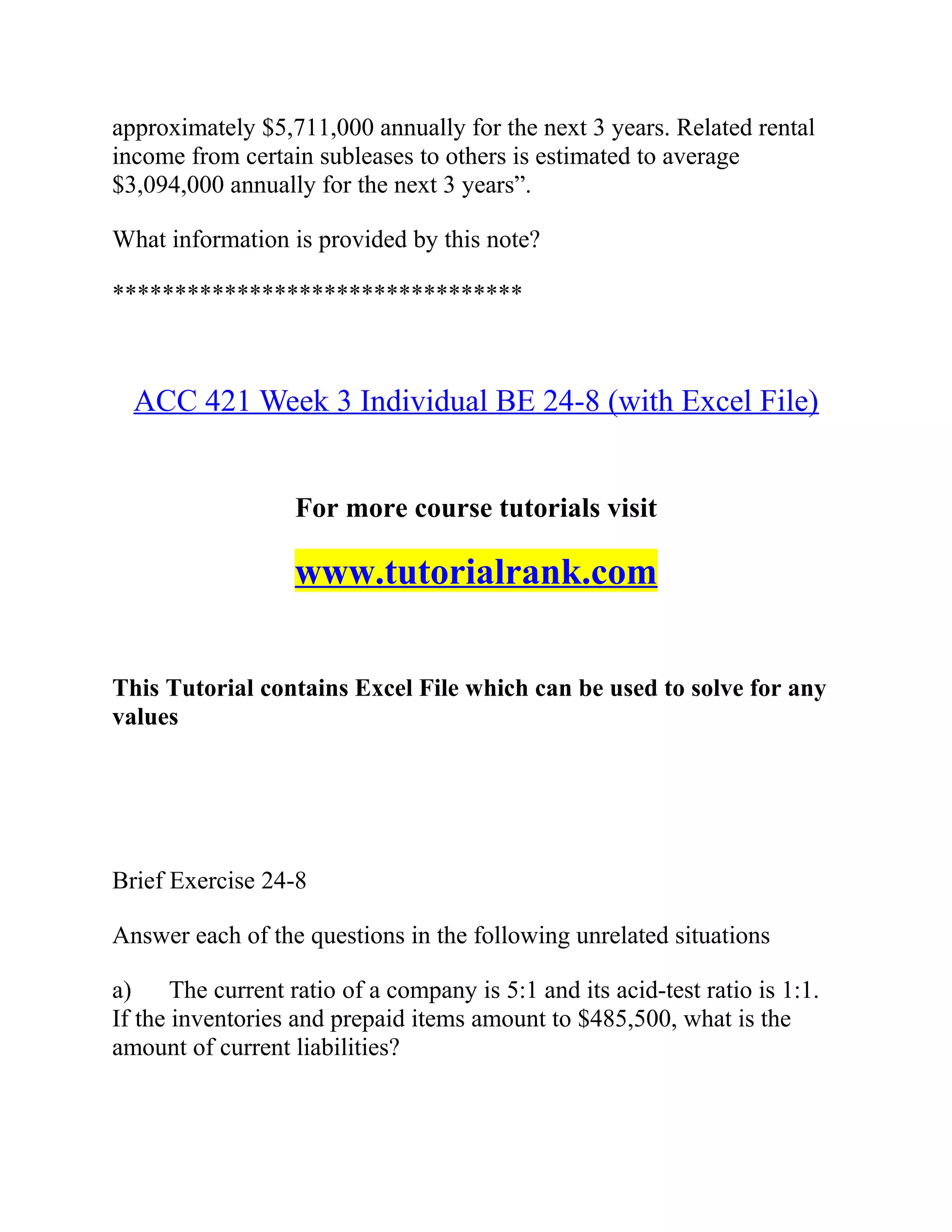 approximately $5,711,000 annually for the next 3 years. Related rental
income from certain subleases to others is estimated to average
$3,094,000 annually for the next 3 years”.
What information is provided by this note?
*********************************
ACC 421 Week 3 Individual BE 24-8 (with Excel File)
For more course tutorials visit
www.tutorialrank.com
This Tutorial contains Excel File which can be used to solve for any
values
Brief Exercise 24-8
Answer each of the questions in the following unrelated situations
a) The current ratio of a company is 5:1 and its acid-test ratio is 1:1.
If the inventories and prepaid items amount to $485,500, what is the
amount of current liabilities?
 
