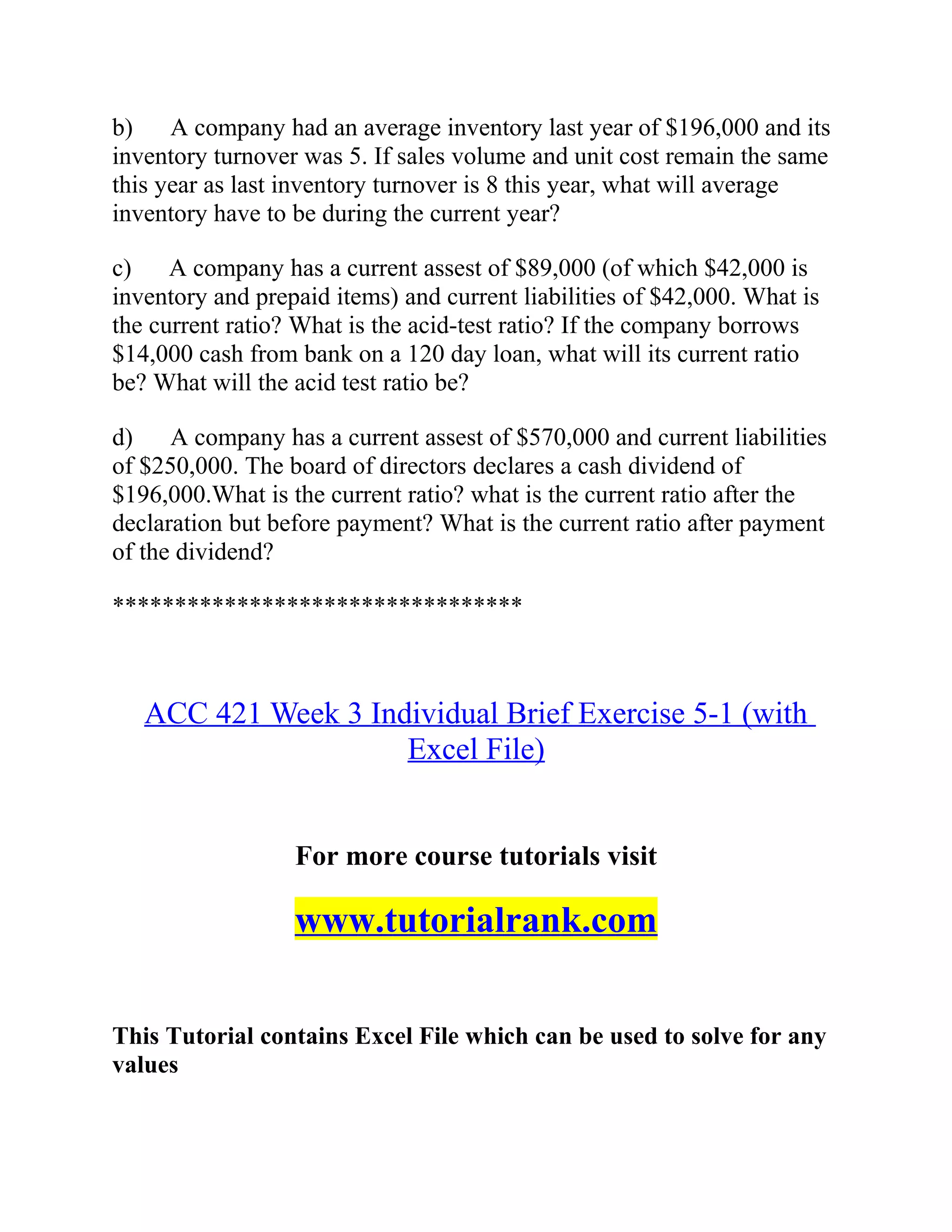 b) A company had an average inventory last year of $196,000 and its
inventory turnover was 5. If sales volume and unit cost remain the same
this year as last inventory turnover is 8 this year, what will average
inventory have to be during the current year?
c) A company has a current assest of $89,000 (of which $42,000 is
inventory and prepaid items) and current liabilities of $42,000. What is
the current ratio? What is the acid-test ratio? If the company borrows
$14,000 cash from bank on a 120 day loan, what will its current ratio
be? What will the acid test ratio be?
d) A company has a current assest of $570,000 and current liabilities
of $250,000. The board of directors declares a cash dividend of
$196,000.What is the current ratio? what is the current ratio after the
declaration but before payment? What is the current ratio after payment
of the dividend?
*********************************
ACC 421 Week 3 Individual Brief Exercise 5-1 (with
Excel File)
For more course tutorials visit
www.tutorialrank.com
This Tutorial contains Excel File which can be used to solve for any
values
 