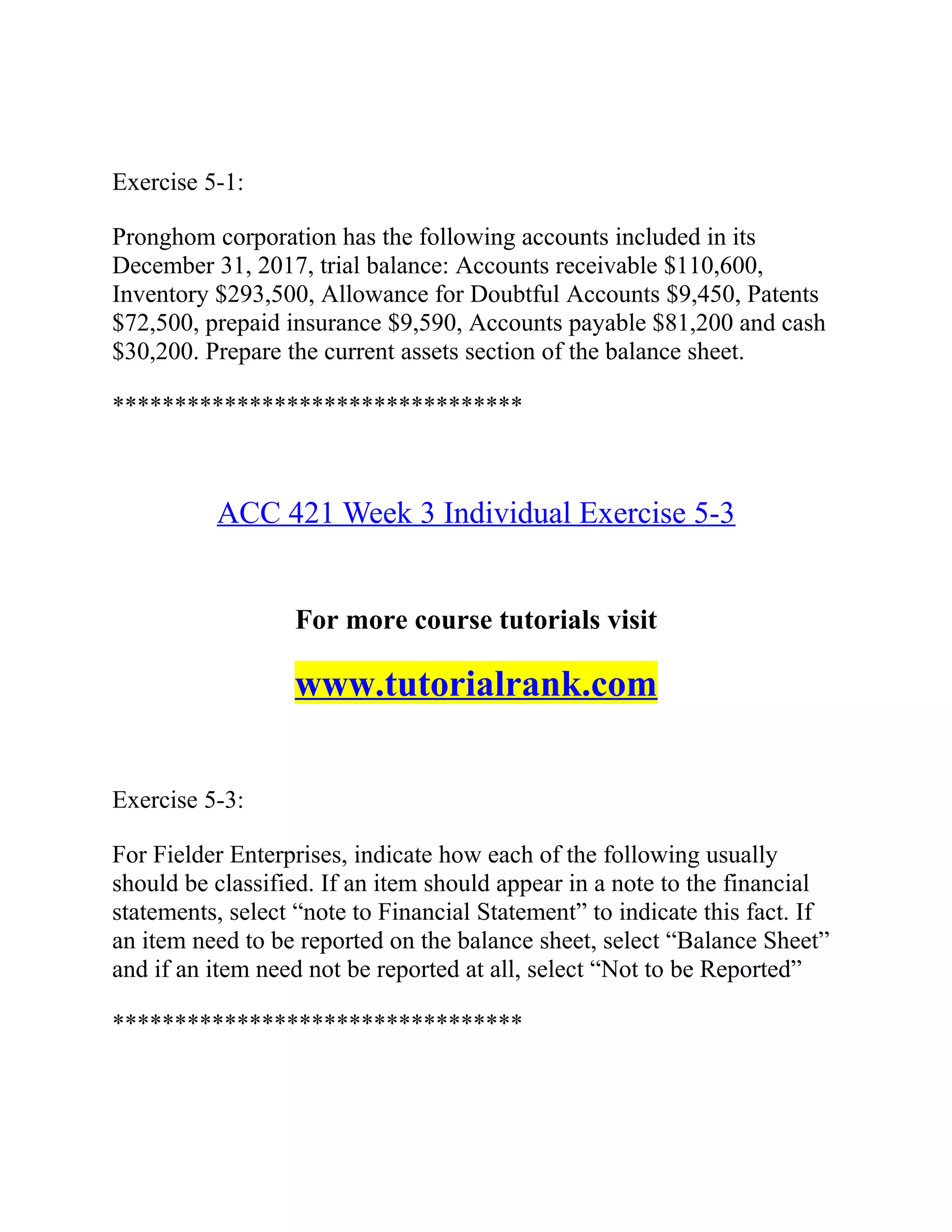 Exercise 5-1:
Pronghom corporation has the following accounts included in its
December 31, 2017, trial balance: Accounts receivable $110,600,
Inventory $293,500, Allowance for Doubtful Accounts $9,450, Patents
$72,500, prepaid insurance $9,590, Accounts payable $81,200 and cash
$30,200. Prepare the current assets section of the balance sheet.
*********************************
ACC 421 Week 3 Individual Exercise 5-3
For more course tutorials visit
www.tutorialrank.com
Exercise 5-3:
For Fielder Enterprises, indicate how each of the following usually
should be classified. If an item should appear in a note to the financial
statements, select “note to Financial Statement” to indicate this fact. If
an item need to be reported on the balance sheet, select “Balance Sheet”
and if an item need not be reported at all, select “Not to be Reported”
*********************************
 