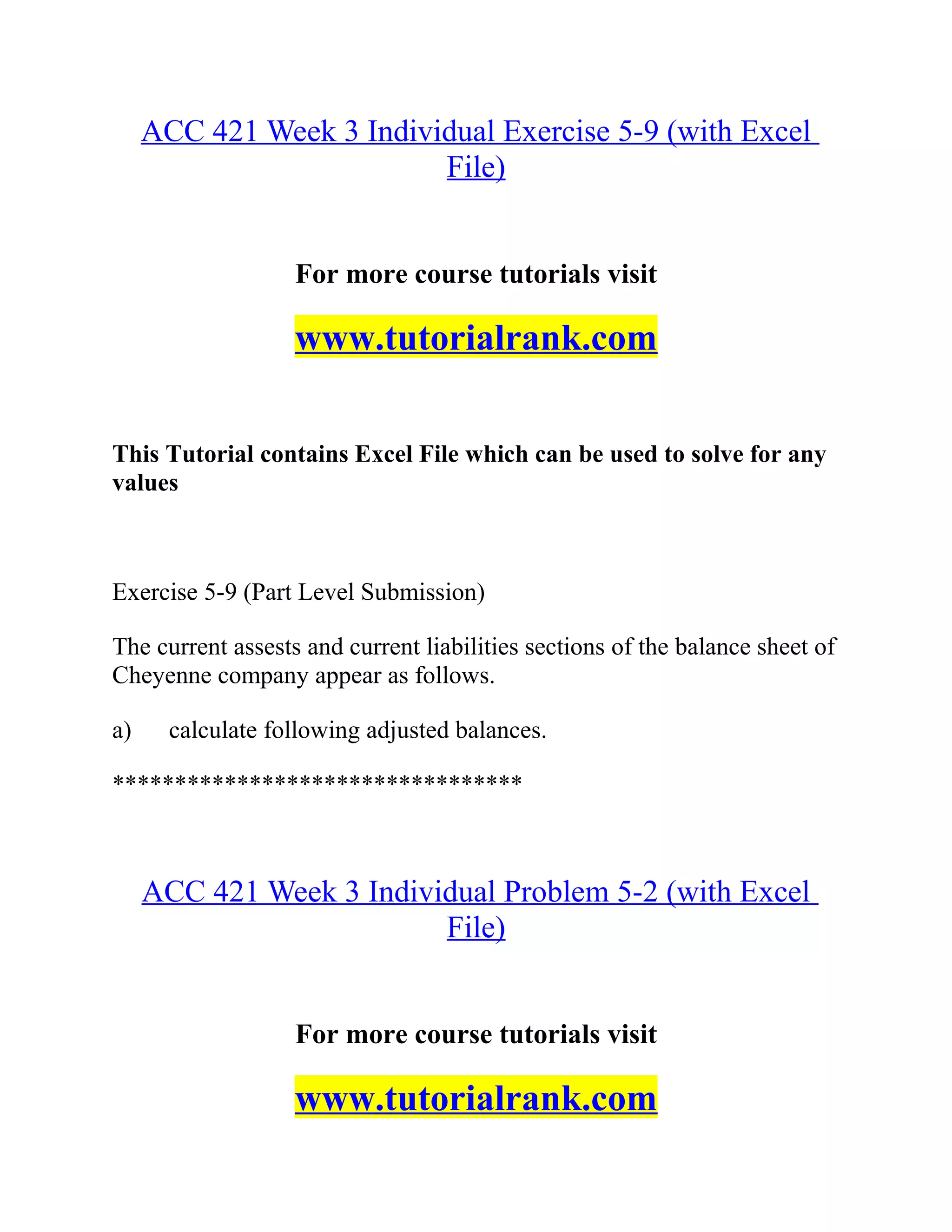 ACC 421 Week 3 Individual Exercise 5-9 (with Excel
File)
For more course tutorials visit
www.tutorialrank.com
This Tutorial contains Excel File which can be used to solve for any
values
Exercise 5-9 (Part Level Submission)
The current assests and current liabilities sections of the balance sheet of
Cheyenne company appear as follows.
a) calculate following adjusted balances.
*********************************
ACC 421 Week 3 Individual Problem 5-2 (with Excel
File)
For more course tutorials visit
www.tutorialrank.com
 