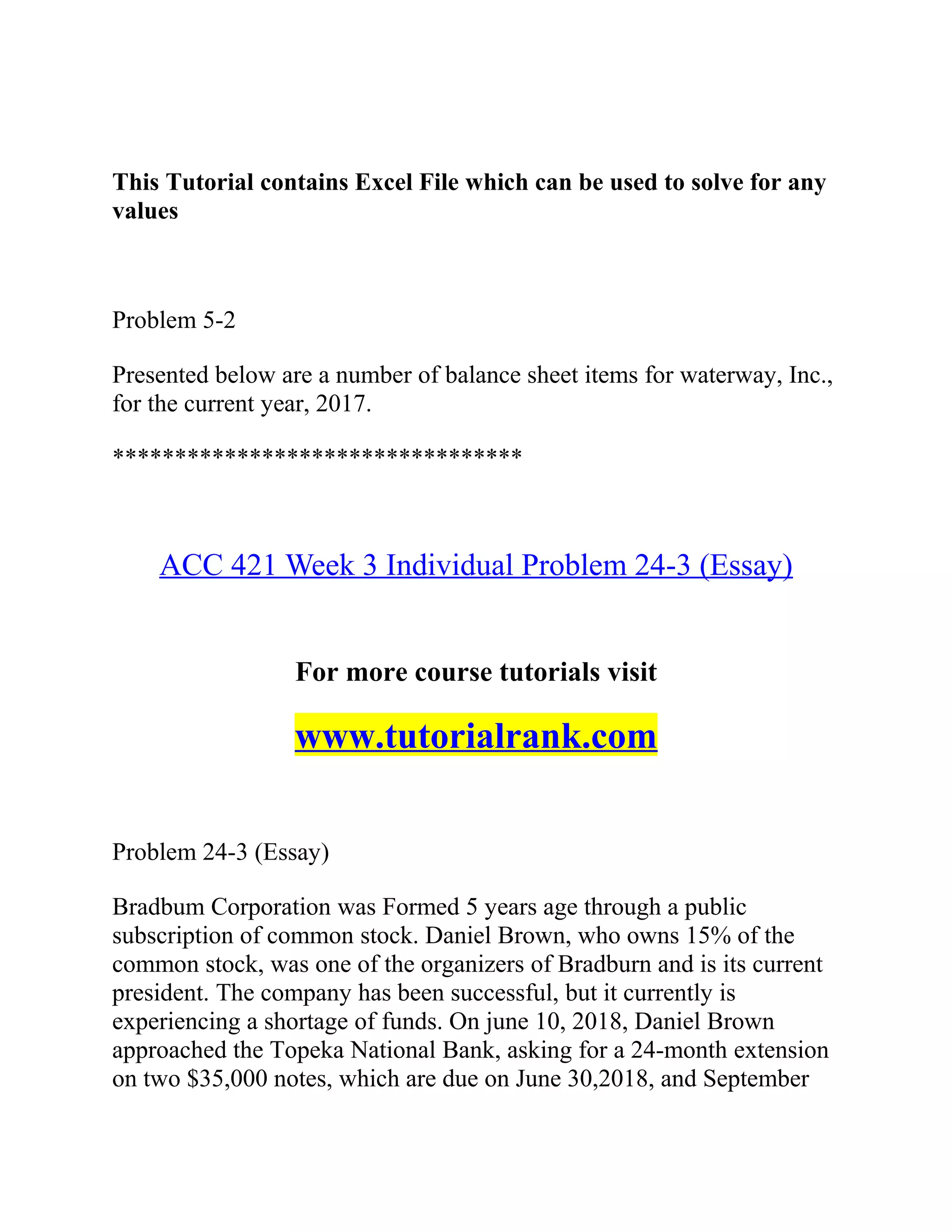 This Tutorial contains Excel File which can be used to solve for any
values
Problem 5-2
Presented below are a number of balance sheet items for waterway, Inc.,
for the current year, 2017.
*********************************
ACC 421 Week 3 Individual Problem 24-3 (Essay)
For more course tutorials visit
www.tutorialrank.com
Problem 24-3 (Essay)
Bradbum Corporation was Formed 5 years age through a public
subscription of common stock. Daniel Brown, who owns 15% of the
common stock, was one of the organizers of Bradburn and is its current
president. The company has been successful, but it currently is
experiencing a shortage of funds. On june 10, 2018, Daniel Brown
approached the Topeka National Bank, asking for a 24-month extension
on two $35,000 notes, which are due on June 30,2018, and September
 