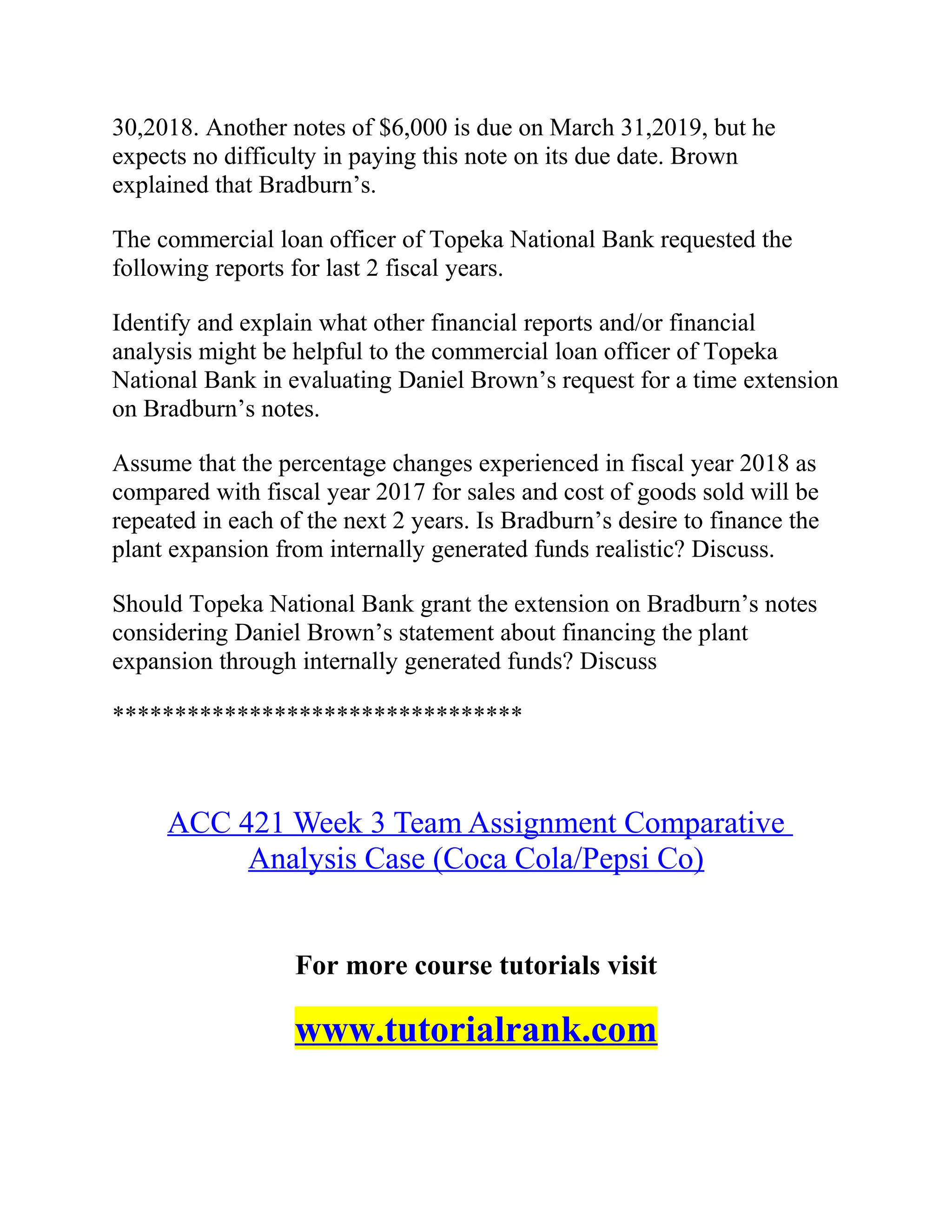30,2018. Another notes of $6,000 is due on March 31,2019, but he
expects no difficulty in paying this note on its due date. Brown
explained that Bradburn’s.
The commercial loan officer of Topeka National Bank requested the
following reports for last 2 fiscal years.
Identify and explain what other financial reports and/or financial
analysis might be helpful to the commercial loan officer of Topeka
National Bank in evaluating Daniel Brown’s request for a time extension
on Bradburn’s notes.
Assume that the percentage changes experienced in fiscal year 2018 as
compared with fiscal year 2017 for sales and cost of goods sold will be
repeated in each of the next 2 years. Is Bradburn’s desire to finance the
plant expansion from internally generated funds realistic? Discuss.
Should Topeka National Bank grant the extension on Bradburn’s notes
considering Daniel Brown’s statement about financing the plant
expansion through internally generated funds? Discuss
*********************************
ACC 421 Week 3 Team Assignment Comparative
Analysis Case (Coca Cola/Pepsi Co)
For more course tutorials visit
www.tutorialrank.com
 