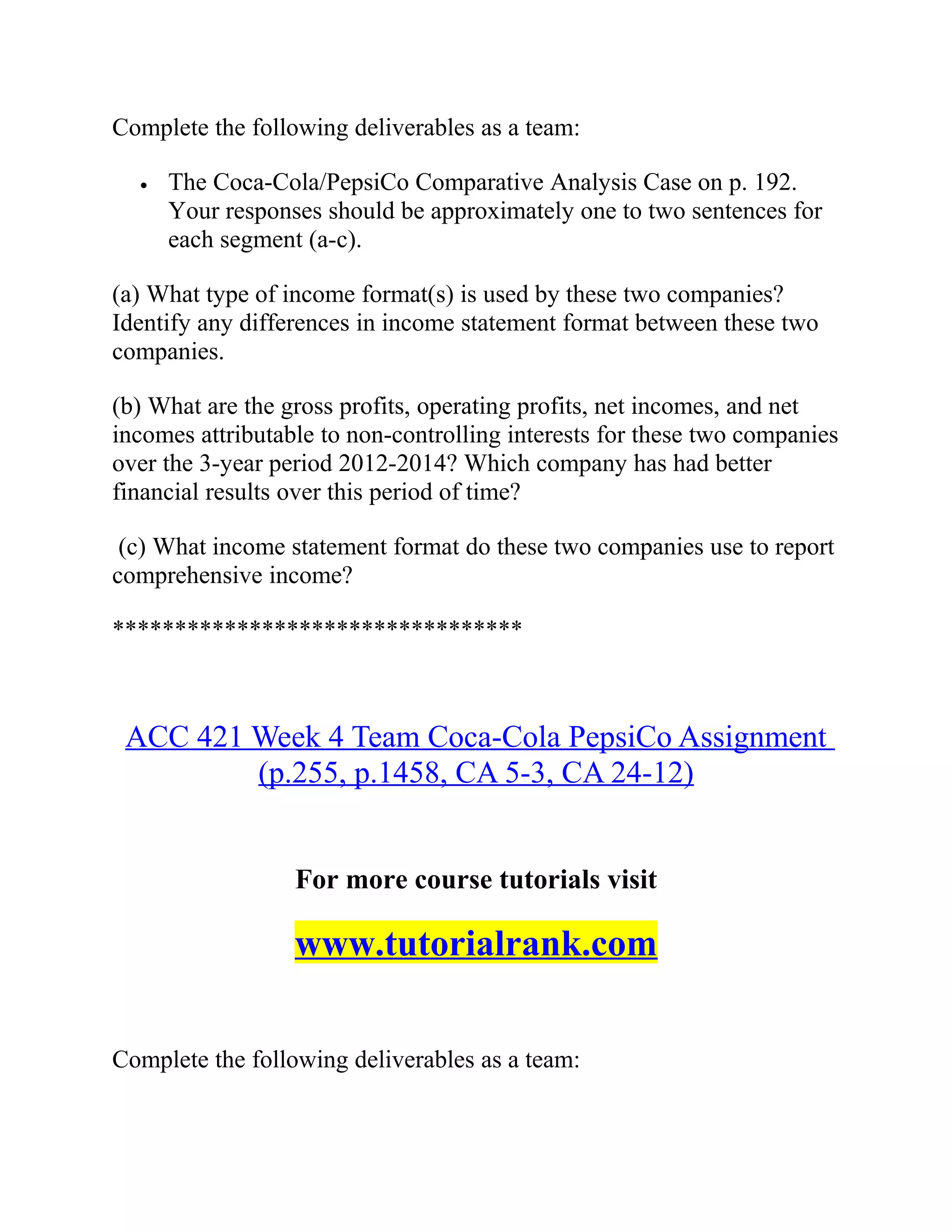 Complete the following deliverables as a team:
• The Coca-Cola/PepsiCo Comparative Analysis Case on p. 192.
Your responses should be approximately one to two sentences for
each segment (a-c).
(a) What type of income format(s) is used by these two companies?
Identify any differences in income statement format between these two
companies.
(b) What are the gross profits, operating profits, net incomes, and net
incomes attributable to non-controlling interests for these two companies
over the 3-year period 2012-2014? Which company has had better
financial results over this period of time?
(c) What income statement format do these two companies use to report
comprehensive income?
*********************************
ACC 421 Week 4 Team Coca-Cola PepsiCo Assignment
(p.255, p.1458, CA 5-3, CA 24-12)
For more course tutorials visit
www.tutorialrank.com
Complete the following deliverables as a team:
 