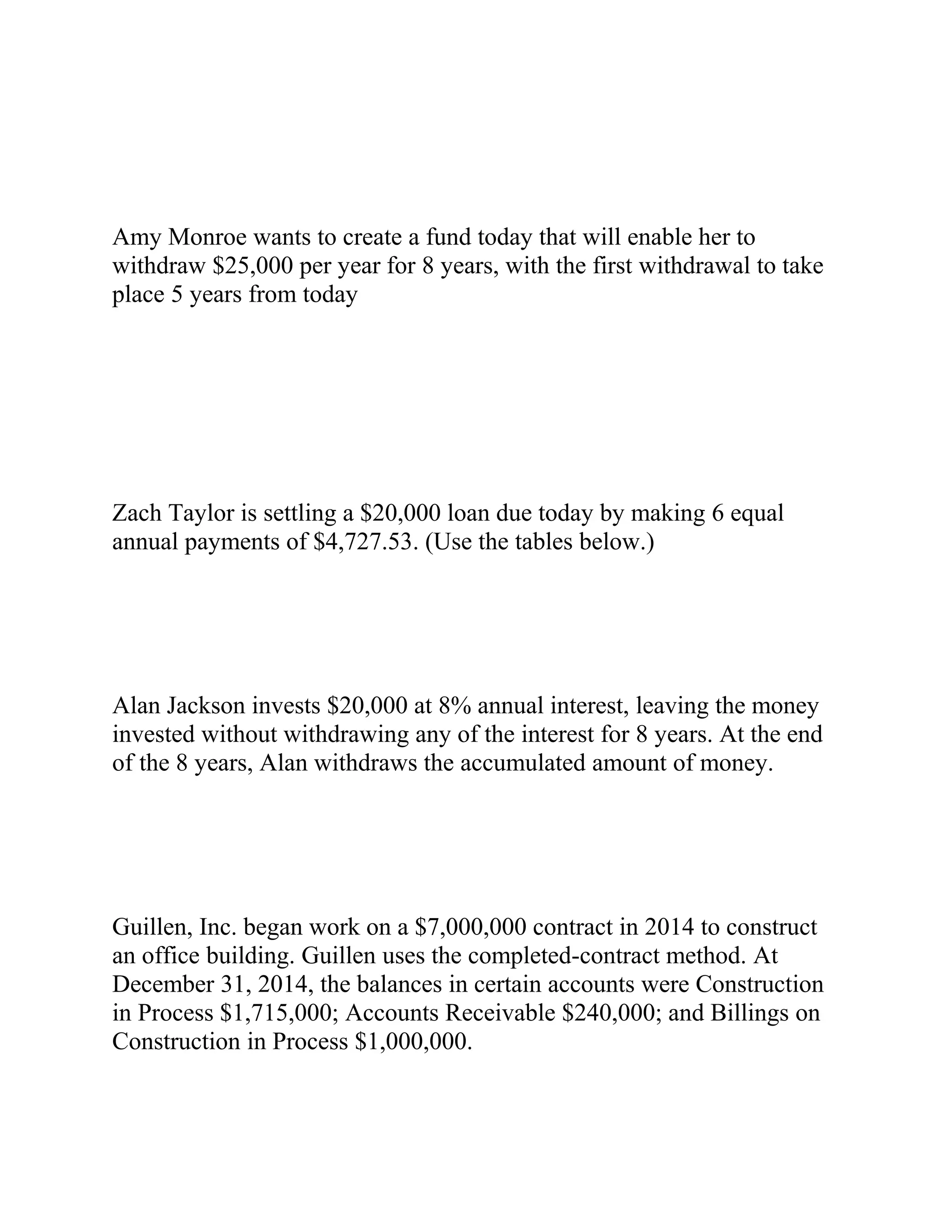 Amy Monroe wants to create a fund today that will enable her to
withdraw $25,000 per year for 8 years, with the first withdrawal to take
place 5 years from today
Zach Taylor is settling a $20,000 loan due today by making 6 equal
annual payments of $4,727.53. (Use the tables below.)
Alan Jackson invests $20,000 at 8% annual interest, leaving the money
invested without withdrawing any of the interest for 8 years. At the end
of the 8 years, Alan withdraws the accumulated amount of money.
Guillen, Inc. began work on a $7,000,000 contract in 2014 to construct
an office building. Guillen uses the completed-contract method. At
December 31, 2014, the balances in certain accounts were Construction
in Process $1,715,000; Accounts Receivable $240,000; and Billings on
Construction in Process $1,000,000.
 
