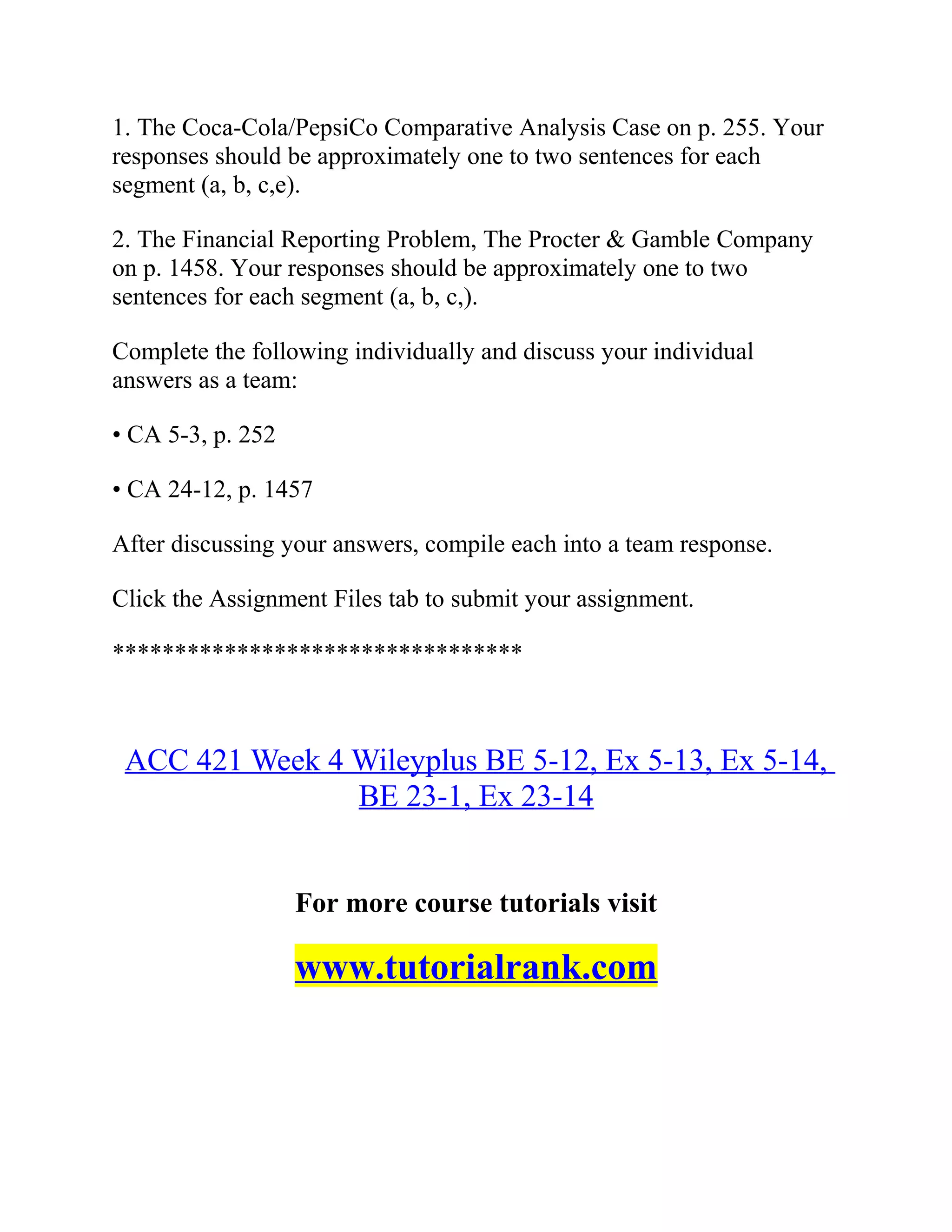1. The Coca-Cola/PepsiCo Comparative Analysis Case on p. 255. Your
responses should be approximately one to two sentences for each
segment (a, b, c,e).
2. The Financial Reporting Problem, The Procter & Gamble Company
on p. 1458. Your responses should be approximately one to two
sentences for each segment (a, b, c,).
Complete the following individually and discuss your individual
answers as a team:
• CA 5-3, p. 252
• CA 24-12, p. 1457
After discussing your answers, compile each into a team response.
Click the Assignment Files tab to submit your assignment.
*********************************
ACC 421 Week 4 Wileyplus BE 5-12, Ex 5-13, Ex 5-14,
BE 23-1, Ex 23-14
For more course tutorials visit
www.tutorialrank.com
 