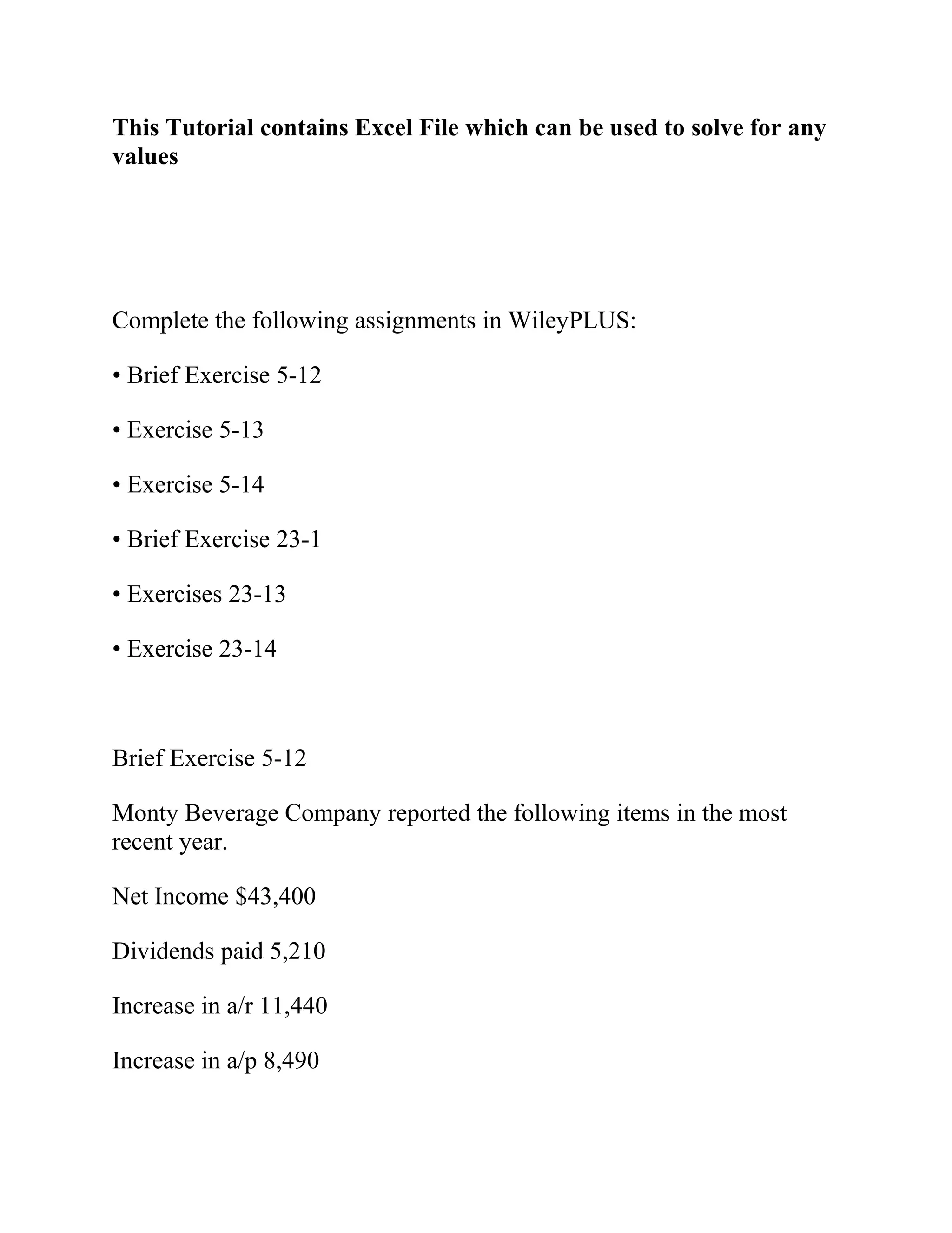This Tutorial contains Excel File which can be used to solve for any
values
Complete the following assignments in WileyPLUS:
• Brief Exercise 5-12
• Exercise 5-13
• Exercise 5-14
• Brief Exercise 23-1
• Exercises 23-13
• Exercise 23-14
Brief Exercise 5-12
Monty Beverage Company reported the following items in the most
recent year.
Net Income $43,400
Dividends paid 5,210
Increase in a/r 11,440
Increase in a/p 8,490
 