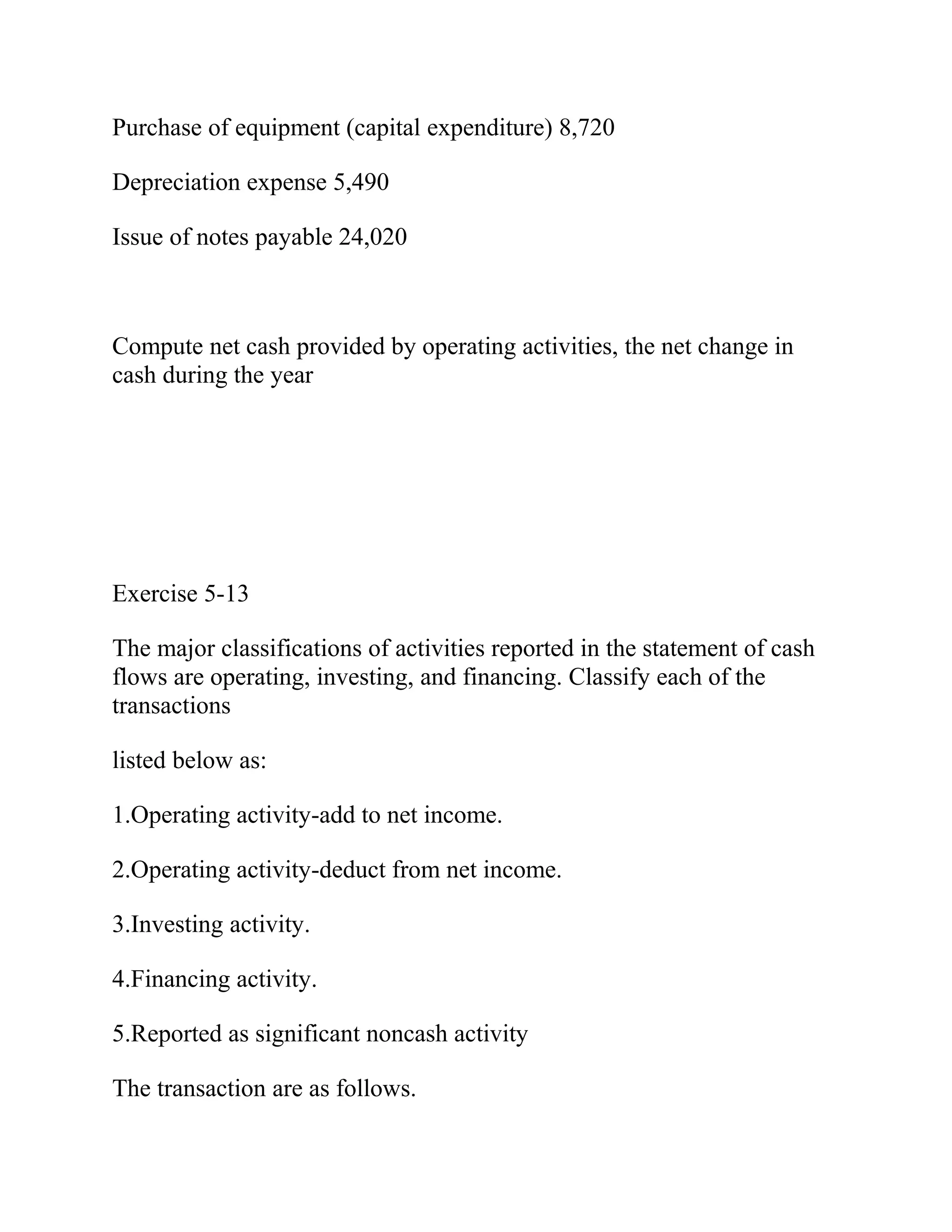 Purchase of equipment (capital expenditure) 8,720
Depreciation expense 5,490
Issue of notes payable 24,020
Compute net cash provided by operating activities, the net change in
cash during the year
Exercise 5-13
The major classifications of activities reported in the statement of cash
flows are operating, investing, and financing. Classify each of the
transactions
listed below as:
1.Operating activity-add to net income.
2.Operating activity-deduct from net income.
3.Investing activity.
4.Financing activity.
5.Reported as significant noncash activity
The transaction are as follows.
 