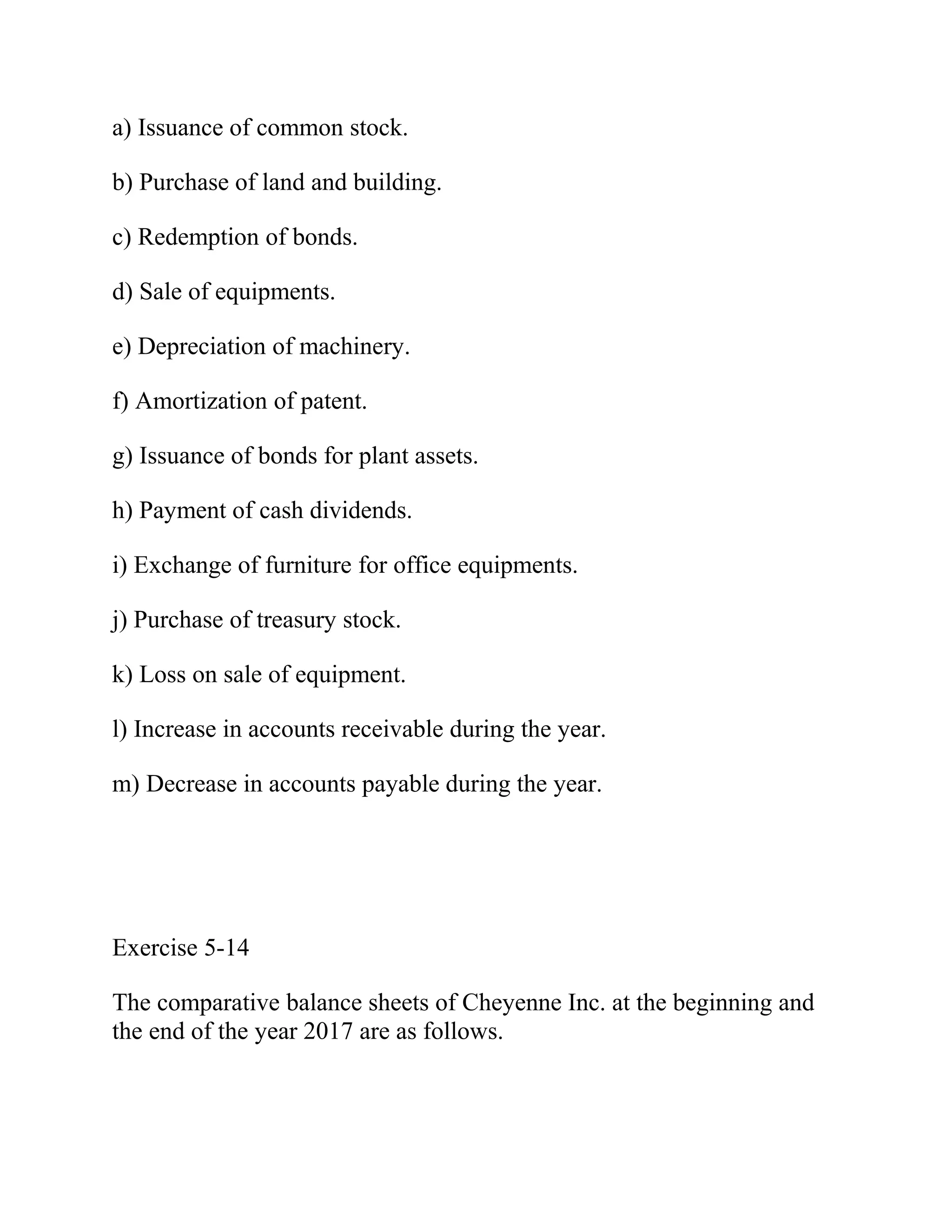 a) Issuance of common stock.
b) Purchase of land and building.
c) Redemption of bonds.
d) Sale of equipments.
e) Depreciation of machinery.
f) Amortization of patent.
g) Issuance of bonds for plant assets.
h) Payment of cash dividends.
i) Exchange of furniture for office equipments.
j) Purchase of treasury stock.
k) Loss on sale of equipment.
l) Increase in accounts receivable during the year.
m) Decrease in accounts payable during the year.
Exercise 5-14
The comparative balance sheets of Cheyenne Inc. at the beginning and
the end of the year 2017 are as follows.
 