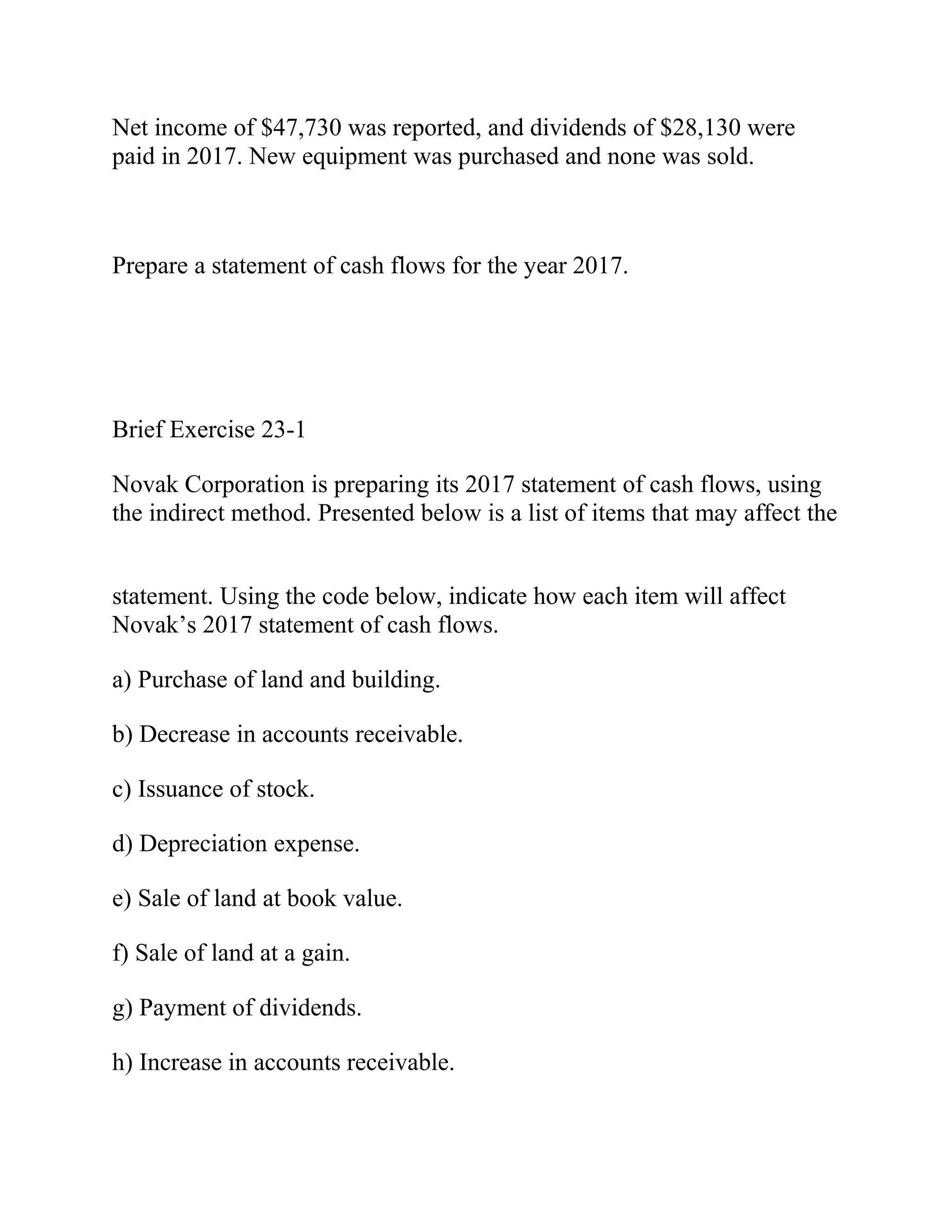 Net income of $47,730 was reported, and dividends of $28,130 were
paid in 2017. New equipment was purchased and none was sold.
Prepare a statement of cash flows for the year 2017.
Brief Exercise 23-1
Novak Corporation is preparing its 2017 statement of cash flows, using
the indirect method. Presented below is a list of items that may affect the
statement. Using the code below, indicate how each item will affect
Novak’s 2017 statement of cash flows.
a) Purchase of land and building.
b) Decrease in accounts receivable.
c) Issuance of stock.
d) Depreciation expense.
e) Sale of land at book value.
f) Sale of land at a gain.
g) Payment of dividends.
h) Increase in accounts receivable.
 