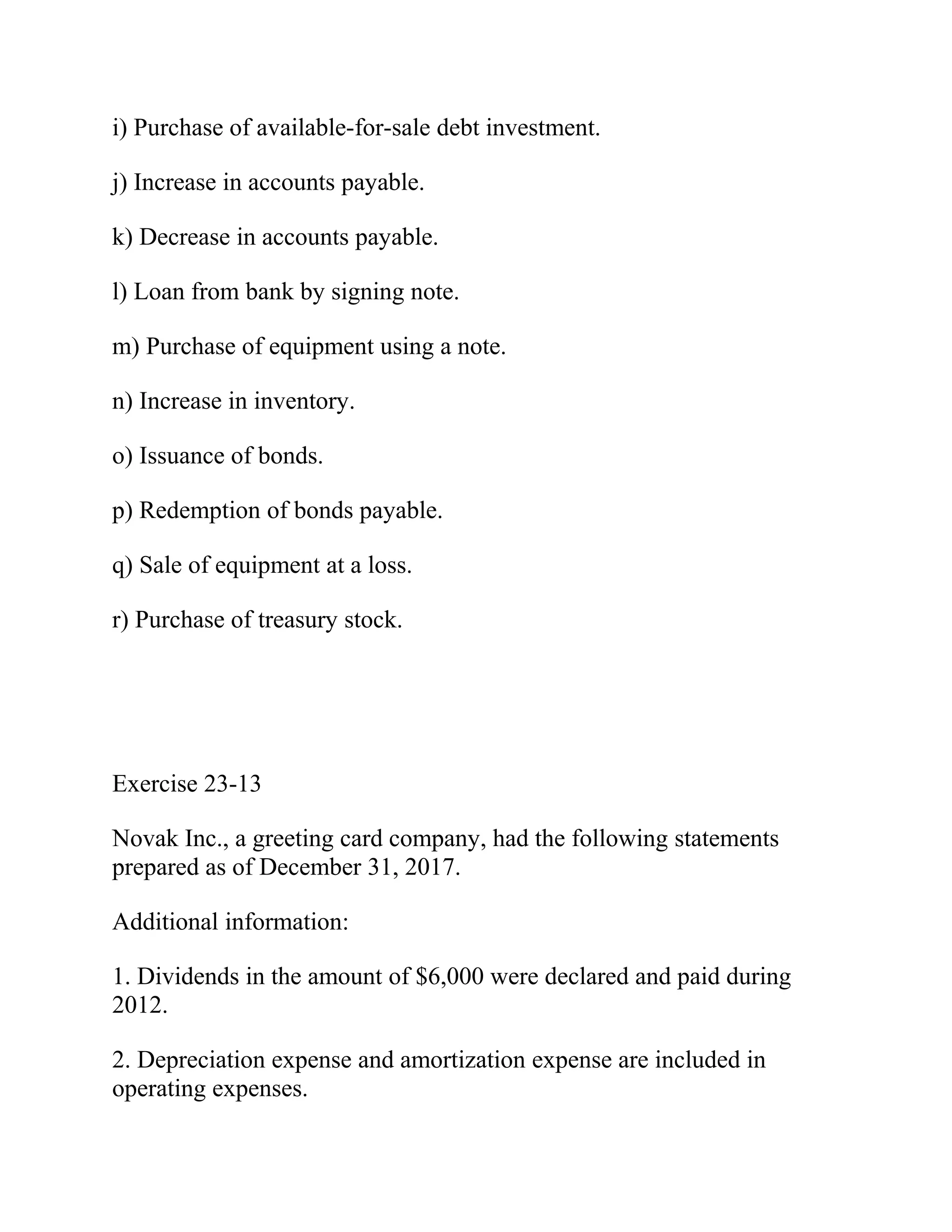 i) Purchase of available-for-sale debt investment.
j) Increase in accounts payable.
k) Decrease in accounts payable.
l) Loan from bank by signing note.
m) Purchase of equipment using a note.
n) Increase in inventory.
o) Issuance of bonds.
p) Redemption of bonds payable.
q) Sale of equipment at a loss.
r) Purchase of treasury stock.
Exercise 23-13
Novak Inc., a greeting card company, had the following statements
prepared as of December 31, 2017.
Additional information:
1. Dividends in the amount of $6,000 were declared and paid during
2012.
2. Depreciation expense and amortization expense are included in
operating expenses.
 