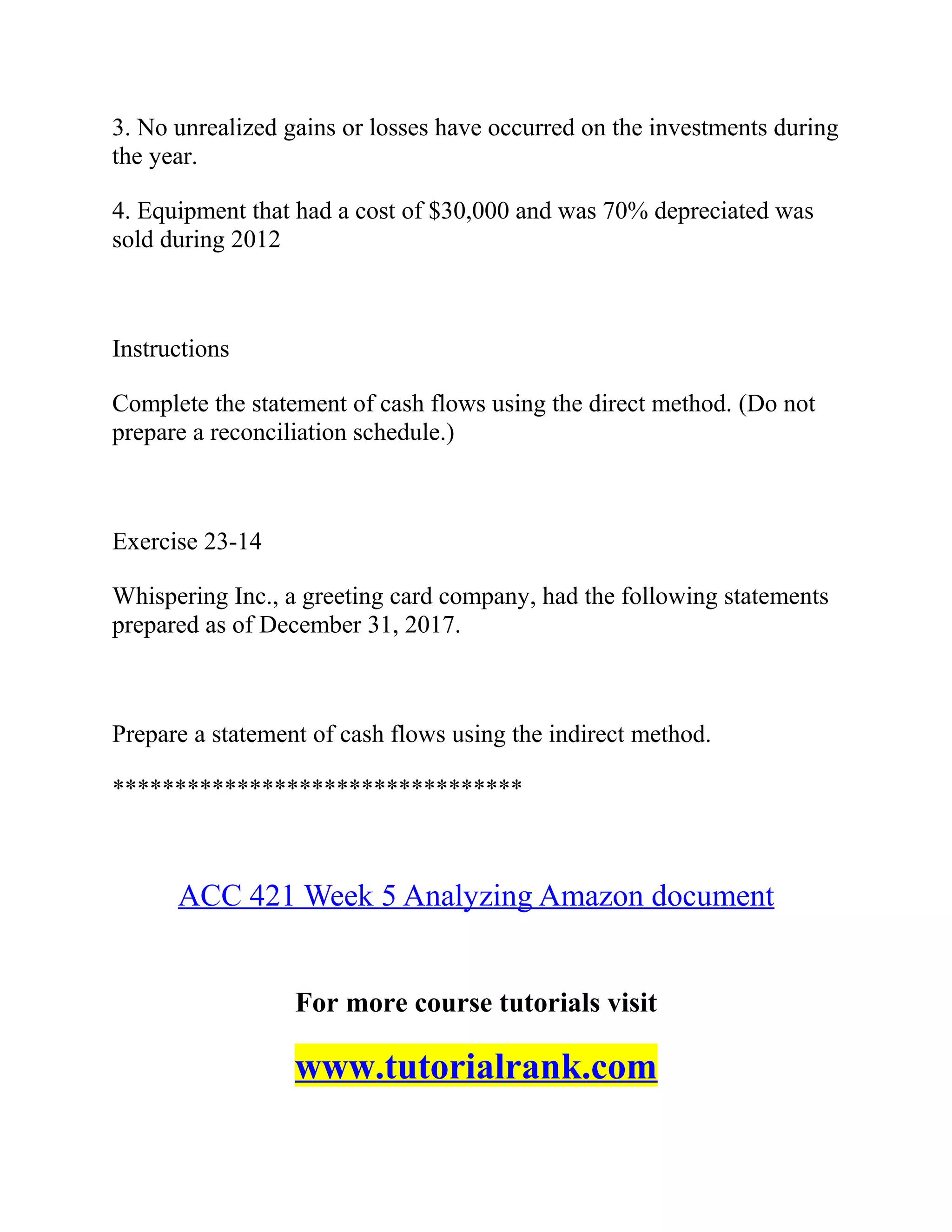 3. No unrealized gains or losses have occurred on the investments during
the year.
4. Equipment that had a cost of $30,000 and was 70% depreciated was
sold during 2012
Instructions
Complete the statement of cash flows using the direct method. (Do not
prepare a reconciliation schedule.)
Exercise 23-14
Whispering Inc., a greeting card company, had the following statements
prepared as of December 31, 2017.
Prepare a statement of cash flows using the indirect method.
*********************************
ACC 421 Week 5 Analyzing Amazon document
For more course tutorials visit
www.tutorialrank.com
 